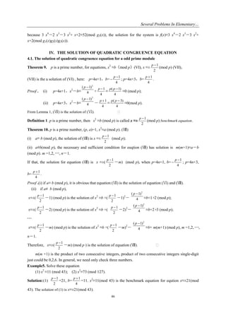 Several Problems In Elementary…
46
because 3 x4
－2 x3
－3 x2
+ x+2≡52(mod g3(x)), the solution for the system is f(x)≡3 x4
－2 x3
－3 x2
+
x+2(mod g1(x)g2(x)g3(x)).
IV. THE SOLUTION OF QUADRATIC CONGRUENCE EQUATION
4.1. The solution of quadratic congruence equation for a odd prime module
Theorem 9. p is a prime number, for equations, x2
≡b（mod p）(VI), x ≡±
1
2
p 
(mod p) (VII),
(VII) is the a solution of (VI) , here: p=4n+1，b=
1
4
p 
 ; p=4n+3，b=
1
4
p 
.
Proof . (i) p=4n+1，x2
－b≡
2
( 1)
4
p 
+
1
4
p 
≡
( 1)
4
p p 
≡0 (mod p);
(ii) p=4n+3，x2
－b≡
2
( 1)
4
p 
－
1
4
p 
≡
( 3)
4
p p 
≡0(mod p).
From Lemma 1, (Ⅶ) is the solution of (Ⅵ). �
Definition 1. p is a prime number, then x2
≡b (mod p) is called x ≡±
1
2
p 
(mod p) benchmark equation.
Theorem 10. p is a prime number, (p, a)=1, x2
≡a (mod p). (Ⅷ)
(i) a≡ b (mod p), the solution of (Ⅷ) is x ≡±
1
2
p 
(mod p);
(ii) a≡/b(mod p), the necessary and sufficient condition for euqtion (Ⅷ) has solution is m(m+1)≡a－b
(mod p). m =1,2, ┄, n－1.
If that, the solution for equation (Ⅷ) is x ≡±(
1
2
p 
－m) (mod p), when p=4n+1, b=
1
4
p 
 ; p=4n+3,
b=
1
4
p 
.
Proof .(i) if a≡ b (mod p), it is obvious that equation (Ⅶ) is the solution of equation (Ⅵ) and (Ⅷ).
(ii) if a≡/ b (mod p),
x≡±(
1
2
p 
－1) (mod p) is the solution of x2
≡b +(
1
2
p 
－1)2
－
2
( 1)
4
p 
≡b+1×2 (mod p);
x≡±(
1
2
p 
－2) (mod p) is the solution of x2
≡b +(
1
2
p 
－2)2
－
2
( 1)
4
p 
≡b+2×3 (mod p);
┄
x≡±(
1
2
p 
－m) (mod p) is the solution of x2
≡b +(
1
2
p 
－m)2
－
2
( 1)
4
p 
≡b+ m(m+1) (mod p), m =1,2, ┄,
n－1.
Therefore, x≡±(
1
2
p 
－m) (mod p ) is the solution of equation (Ⅷ). 
m(m +1) is the product of two consecutive integers, product of two consecutive integers single-digit
just could be 0,2,6. In general, we need only check three numbers.
Example5. Solve these equation
(1) x2
≡11 (mod 43); (2) x2
≡73 (mod 127).
Solution:(1)
1
2
p 
=21, b=
1
4
p 
=11. x2
≡11(mod 43) is the benchmark equation for eqution x≡±21(mod
43). The solution of (1) is x≡±21(mod 43).
 