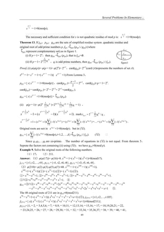 Several Problems In Elementary…
49
1
2
p
x

－1≡0(modp);
The necessary and sufficient condition for x is not quadratic residue of mod p is:
1
2
p
x

+1≡0(modp).
Theorem 13. If j(p)，p(p)，g(p) are the sets of simplified residue system .quadratic residue and
original root of odd prime numbers p, f(p) = j(p) (p(p)∪g(p)) (where
j(p) represent complementary set).as in figure 1.
(i) If p－1= 2α
，then g(p) = j(p) (p(p)), that is f(p)=Φ.
(ii) If p－1= 2α
1
i
k
i
i
q 

 ，qi is odd prime numbers, then g(p) = j(p) (p(p)∪f(p)).
Proof. (i) φ(φ(p))= φ(p－1)= φ(2α
)= 2α-1
，card(g(p))= 2α-1
(card (A)represents the numbers of set A).
xp-1
－1= 2
x

－1=(
( 1)
2
x

－1)(
( 1)
2
x

+1).From Lemma 3，
p(p) ={ x|
( 1)
2
x

－1≡0(modp)}，card(p(p) )=
1
2
p 
= 2α-1
，card(j(p))=p－1= 2α
.
card(j(p))－card(p(p) )= 2α
－2α-1
= 2α-1
=card(g(p) ).
g(p) ={ x|
( 1)
2
x

+1≡0(modp)}= j(p) (p(p)).
(ii) φ(p－1)= φ(2α
1
i
k
i
i
q 

 )=2(α-1) ( 1)
1
i
k
i
i
q  


1
(
k
i
i
q

 －1) ，
)1)(1(1 1
)1(
1
)1(
1
222
 




 i
i
k
i
i
i
k
i
i
i
k
i
qqq
xxx

. mark
( 1)
( )
1
2 /i
i
k
g i i
i
t q q



  ,
( 1) 1
1 1 1
1
2 ( ) ( )
0
1 ( 1)( ( 1) )
k
i
i
i
q
q t q t q ii
i
x x x





    =
2
2 2
1
( ) ( )
0
( 1)( ( 1) )
q
t q t q ii
i
x x


  =…=
1
( ) ( )
0
( 1)( ( 1) )
k
k k
q
t q t q ii
i
x x


  .
Original roots are not in ( )it q
x +1≡0(modp)，but in (Ⅺ).
g(x) ={ x| )
1
(
0
( 1)
i
i
q
t q ii
i
x


 ≡0(modp),i=1,2, …,k}= j(p) (p(p)∪f(p)). (Ⅺ) 
Since q1,q2,…,qk are co-prime， The number of equations in (Ⅺ) is not equal. From theorem 5，
Seprate the factors not containing (ii) using (Ⅺ)，we have g(x)≡0(mod p).
Example 9. Solve the original roots of the following numbers.
（1）17； （2）211.
Answer: （1）φ(φ(17))= φ(16)=8. x16
－1=( x8
－1)( x8
+1)≡0(mod17).
j(17) ={±1,±2,…,±8}, p(17) ={±1,±2,±4,±8}, g(17) ={±3,±5,±6,±8}.
（2）φ(210)= φ(2) φ(3) φ(5) φ(7)=48. x210
－1=( x105
－1)( x105
+1).
x105
+1=( x35
+1)(①)= ( x21
+1) (②)= ( x15
+1) (③).
①= x70
－x35
+1; ②= x84
－x63
+ x42
－x21
+1; ③= x90
－x75
+ x60
－x45
+ x30
－x15
+1.
①∩②=x56
+x49
－x35
－x28
－x21
+ x7
+1. ④
g(x) =③∩④= x48
－x47
+x46
－x42
+2x41
－x40
+x39
+x36
－x35
+x34
－x33
+x32
－x31
－x28
－x26
－x24
－x22
－x20
－x17
+x16
－x15
+x14
－x13
+x12
+x9
－x8
+2x7
－x6
+x5
+x2
－x+1 ⑤.
The 48 original roots of 211 are in g(x)≡0(mod211).
x70
－x35
+1=( x14
－x7
+1)( x8
+x7
－x5
－x4
－x3
+x+1) (⑤), j(211) ={±1,±2,…,±105}.
f(211) ={ x|( x35
+1) ( x14
－x7
+1)( x8
+x7
－x5
－x4
－x3
+x+1)≡0(mod211)}.
p(211)={1,－2,－3,4,5,6,－7,－8,9,－10,11,－12,13,14,－15,16,－17,－18,19,20,21,－22,
－23,24,25,－26,－27,－28,－29,30,－31,－32,－33,34,－35,36,37,－38,－39,－40,－41,
( )pj
( )pp ( )pf
( )pg
figure1
 