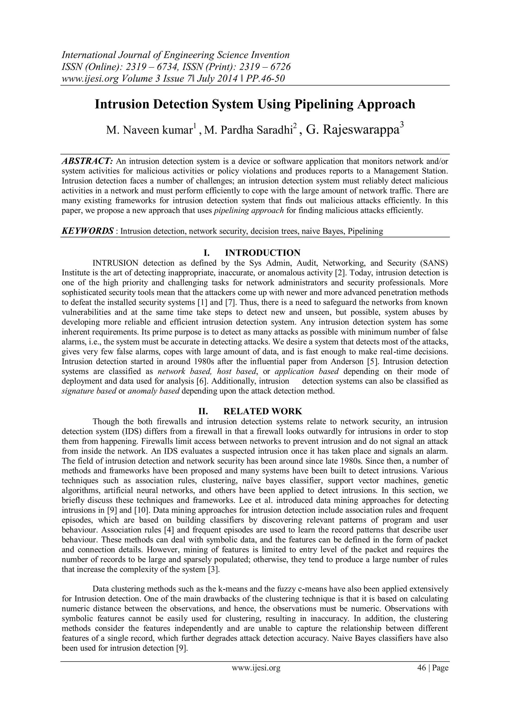 International Journal of Engineering Science Invention
ISSN (Online): 2319 – 6734, ISSN (Print): 2319 – 6726
www.ijesi.org Volume 3 Issue 7ǁ July 2014 ǁ PP.46-50
www.ijesi.org 46 | Page
Intrusion Detection System Using Pipelining Approach
M. Naveen kumar1
, M. Pardha Saradhi2
, G. Rajeswarappa3
ABSTRACT: An intrusion detection system is a device or software application that monitors network and/or
system activities for malicious activities or policy violations and produces reports to a Management Station.
Intrusion detection faces a number of challenges; an intrusion detection system must reliably detect malicious
activities in a network and must perform efficiently to cope with the large amount of network traffic. There are
many existing frameworks for intrusion detection system that finds out malicious attacks efficiently. In this
paper, we propose a new approach that uses pipelining approach for finding malicious attacks efficiently.
KEYWORDS : Intrusion detection, network security, decision trees, naive Bayes, Pipelining
I. INTRODUCTION
INTRUSION detection as defined by the Sys Admin, Audit, Networking, and Security (SANS)
Institute is the art of detecting inappropriate, inaccurate, or anomalous activity [2]. Today, intrusion detection is
one of the high priority and challenging tasks for network administrators and security professionals. More
sophisticated security tools mean that the attackers come up with newer and more advanced penetration methods
to defeat the installed security systems [1] and [7]. Thus, there is a need to safeguard the networks from known
vulnerabilities and at the same time take steps to detect new and unseen, but possible, system abuses by
developing more reliable and efficient intrusion detection system. Any intrusion detection system has some
inherent requirements. Its prime purpose is to detect as many attacks as possible with minimum number of false
alarms, i.e., the system must be accurate in detecting attacks. We desire a system that detects most of the attacks,
gives very few false alarms, copes with large amount of data, and is fast enough to make real-time decisions.
Intrusion detection started in around 1980s after the influential paper from Anderson [5]. Intrusion detection
systems are classified as network based, host based, or application based depending on their mode of
deployment and data used for analysis [6]. Additionally, intrusion detection systems can also be classified as
signature based or anomaly based depending upon the attack detection method.
II. RELATED WORK
Though the both firewalls and intrusion detection systems relate to network security, an intrusion
detection system (IDS) differs from a firewall in that a firewall looks outwardly for intrusions in order to stop
them from happening. Firewalls limit access between networks to prevent intrusion and do not signal an attack
from inside the network. An IDS evaluates a suspected intrusion once it has taken place and signals an alarm.
The field of intrusion detection and network security has been around since late 1980s. Since then, a number of
methods and frameworks have been proposed and many systems have been built to detect intrusions. Various
techniques such as association rules, clustering, naïve bayes classifier, support vector machines, genetic
algorithms, artificial neural networks, and others have been applied to detect intrusions. In this section, we
briefly discuss these techniques and frameworks. Lee et al. introduced data mining approaches for detecting
intrusions in [9] and [10]. Data mining approaches for intrusion detection include association rules and frequent
episodes, which are based on building classifiers by discovering relevant patterns of program and user
behaviour. Association rules [4] and frequent episodes are used to learn the record patterns that describe user
behaviour. These methods can deal with symbolic data, and the features can be defined in the form of packet
and connection details. However, mining of features is limited to entry level of the packet and requires the
number of records to be large and sparsely populated; otherwise, they tend to produce a large number of rules
that increase the complexity of the system [3].
Data clustering methods such as the k-means and the fuzzy c-means have also been applied extensively
for Intrusion detection. One of the main drawbacks of the clustering technique is that it is based on calculating
numeric distance between the observations, and hence, the observations must be numeric. Observations with
symbolic features cannot be easily used for clustering, resulting in inaccuracy. In addition, the clustering
methods consider the features independently and are unable to capture the relationship between different
features of a single record, which further degrades attack detection accuracy. Naive Bayes classifiers have also
been used for intrusion detection [9].
 