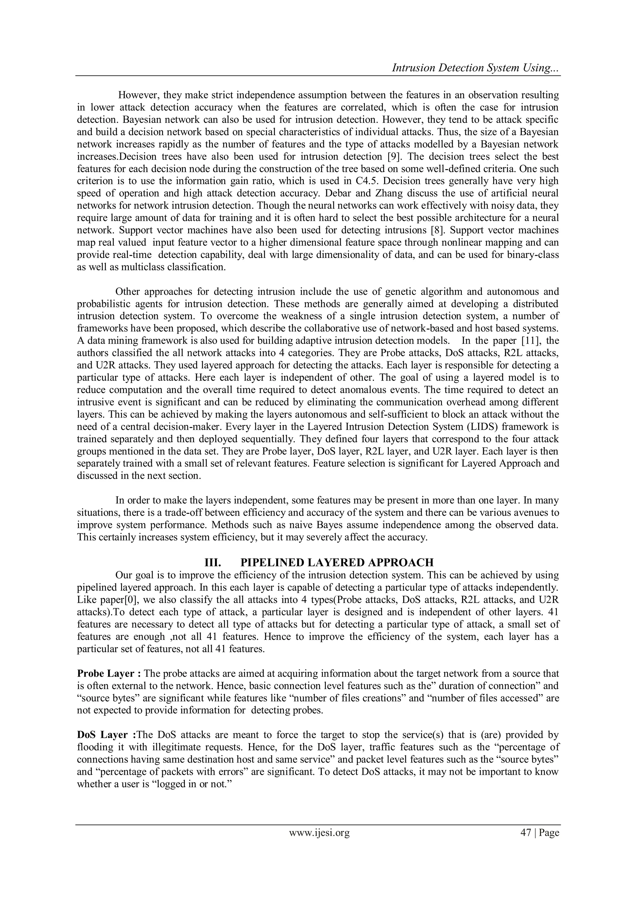 Intrusion Detection System Using...
www.ijesi.org 47 | Page
However, they make strict independence assumption between the features in an observation resulting
in lower attack detection accuracy when the features are correlated, which is often the case for intrusion
detection. Bayesian network can also be used for intrusion detection. However, they tend to be attack specific
and build a decision network based on special characteristics of individual attacks. Thus, the size of a Bayesian
network increases rapidly as the number of features and the type of attacks modelled by a Bayesian network
increases.Decision trees have also been used for intrusion detection [9]. The decision trees select the best
features for each decision node during the construction of the tree based on some well-defined criteria. One such
criterion is to use the information gain ratio, which is used in C4.5. Decision trees generally have very high
speed of operation and high attack detection accuracy. Debar and Zhang discuss the use of artificial neural
networks for network intrusion detection. Though the neural networks can work effectively with noisy data, they
require large amount of data for training and it is often hard to select the best possible architecture for a neural
network. Support vector machines have also been used for detecting intrusions [8]. Support vector machines
map real valued input feature vector to a higher dimensional feature space through nonlinear mapping and can
provide real-time detection capability, deal with large dimensionality of data, and can be used for binary-class
as well as multiclass classification.
Other approaches for detecting intrusion include the use of genetic algorithm and autonomous and
probabilistic agents for intrusion detection. These methods are generally aimed at developing a distributed
intrusion detection system. To overcome the weakness of a single intrusion detection system, a number of
frameworks have been proposed, which describe the collaborative use of network-based and host based systems.
A data mining framework is also used for building adaptive intrusion detection models. In the paper [11], the
authors classified the all network attacks into 4 categories. They are Probe attacks, DoS attacks, R2L attacks,
and U2R attacks. They used layered approach for detecting the attacks. Each layer is responsible for detecting a
particular type of attacks. Here each layer is independent of other. The goal of using a layered model is to
reduce computation and the overall time required to detect anomalous events. The time required to detect an
intrusive event is significant and can be reduced by eliminating the communication overhead among different
layers. This can be achieved by making the layers autonomous and self-sufficient to block an attack without the
need of a central decision-maker. Every layer in the Layered Intrusion Detection System (LIDS) framework is
trained separately and then deployed sequentially. They defined four layers that correspond to the four attack
groups mentioned in the data set. They are Probe layer, DoS layer, R2L layer, and U2R layer. Each layer is then
separately trained with a small set of relevant features. Feature selection is significant for Layered Approach and
discussed in the next section.
In order to make the layers independent, some features may be present in more than one layer. In many
situations, there is a trade-off between efficiency and accuracy of the system and there can be various avenues to
improve system performance. Methods such as naive Bayes assume independence among the observed data.
This certainly increases system efficiency, but it may severely affect the accuracy.
III. PIPELINED LAYERED APPROACH
Our goal is to improve the efficiency of the intrusion detection system. This can be achieved by using
pipelined layered approach. In this each layer is capable of detecting a particular type of attacks independently.
Like paper[0], we also classify the all attacks into 4 types(Probe attacks, DoS attacks, R2L attacks, and U2R
attacks).To detect each type of attack, a particular layer is designed and is independent of other layers. 41
features are necessary to detect all type of attacks but for detecting a particular type of attack, a small set of
features are enough ,not all 41 features. Hence to improve the efficiency of the system, each layer has a
particular set of features, not all 41 features.
Probe Layer : The probe attacks are aimed at acquiring information about the target network from a source that
is often external to the network. Hence, basic connection level features such as the” duration of connection” and
“source bytes” are significant while features like “number of files creations” and “number of files accessed” are
not expected to provide information for detecting probes.
DoS Layer :The DoS attacks are meant to force the target to stop the service(s) that is (are) provided by
flooding it with illegitimate requests. Hence, for the DoS layer, traffic features such as the “percentage of
connections having same destination host and same service” and packet level features such as the “source bytes”
and “percentage of packets with errors” are significant. To detect DoS attacks, it may not be important to know
whether a user is “logged in or not.”
 