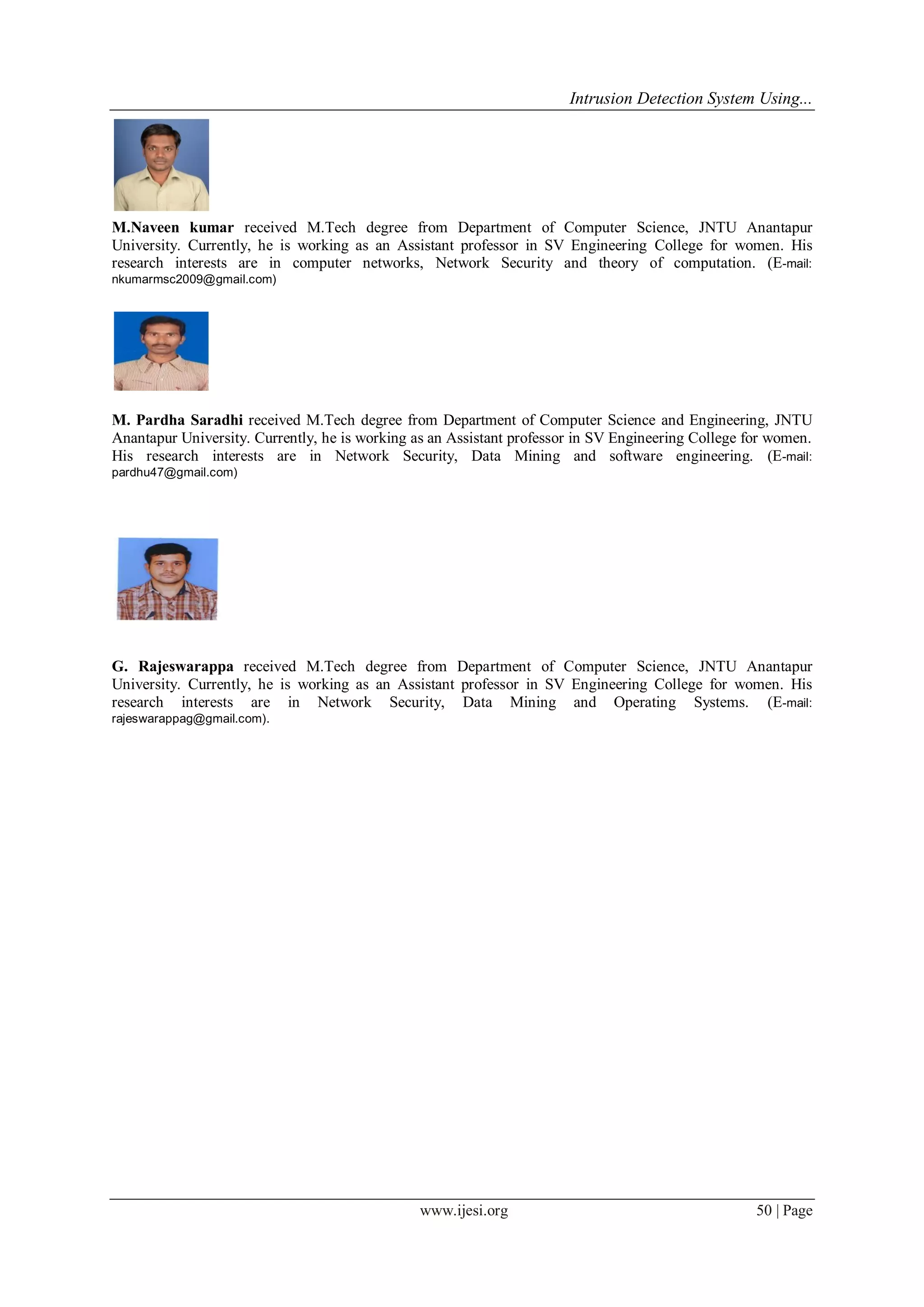 Intrusion Detection System Using...
www.ijesi.org 50 | Page
M.Naveen kumar received M.Tech degree from Department of Computer Science, JNTU Anantapur
University. Currently, he is working as an Assistant professor in SV Engineering College for women. His
research interests are in computer networks, Network Security and theory of computation. (E-mail:
nkumarmsc2009@gmail.com)
M. Pardha Saradhi received M.Tech degree from Department of Computer Science and Engineering, JNTU
Anantapur University. Currently, he is working as an Assistant professor in SV Engineering College for women.
His research interests are in Network Security, Data Mining and software engineering. (E-mail:
pardhu47@gmail.com)
G. Rajeswarappa received M.Tech degree from Department of Computer Science, JNTU Anantapur
University. Currently, he is working as an Assistant professor in SV Engineering College for women. His
research interests are in Network Security, Data Mining and Operating Systems. (E-mail:
rajeswarappag@gmail.com).
 