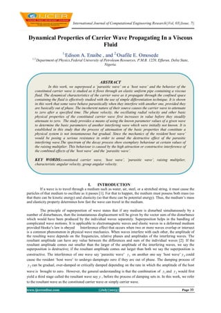 International Journal of Computational Engineering Research||Vol, 03||Issue, 7||
www.ijceronline.com ||July||2013|| Page 39
Dynamical Properties of Carrier Wave Propagating In a Viscous
Fluid
1,
Edison A. Enaibe , and 2,
Osafile E. Omosede
1,2,
Department of Physics,Federal University of Petroleum Resources, P.M.B. 1220, Effurun, Delta State,
Nigeria.
I. INTRODUCTION
If a wave is to travel through a medium such as water, air, steel, or a stretched string, it must cause the
particles of that medium to oscillate as it passes [1]. For that to happen, the medium must possess both mass (so
that there can be kinetic energy) and elasticity (so that there can be potential energy). Thus, the medium’s mass
and elasticity property determines how fast the wave can travel in the medium.
The principle of superposition of wave states that if any medium is disturbed simultaneously by a
number of disturbances, then the instantaneous displacement will be given by the vector sum of the disturbance
which would have been produced by the individual waves separately. Superposition helps in the handling of
complicated wave motions. It is applicable to electromagnetic waves and elastic waves in a deformed medium
provided Hooke’s law is obeyed Interference effect that occurs when two or more waves overlap or intersect
is a common phenomenon in physical wave mechanics. When waves interfere with each other, the amplitude of
the resulting wave depends on the frequencies, relative phases and amplitudes of the interfering waves. The
resultant amplitude can have any value between the differences and sum of the individual waves [2]. If the
resultant amplitude comes out smaller than the larger of the amplitude of the interfering waves, we say the
superposition is destructive; if the resultant amplitude comes out larger than both we say the superposition is
constructive. The interference of one wave say ‘parasitic wave’ 1y on another one say ‘host wave’ 2y could
cause the resident ‘host wave’ to undergo dampingto zero if they are out of phase. The damping process of
2y can be gradual, over-damped or critically damped depending on the rate in which the amplitude of the host
wave is brought to zero. However, the general understanding is that the combination of 1y and 2y would first
yield a third stage called the resultant wave say y , before the process of damping sets in. In this work, we refer
to the resultant wave as the constituted carrier wave or simply carrier wave.
ABSTRACT
In this work, we superposed a ‘parasitic wave’ on a ‘host wave’ and the behavior of the
constituted carrier wave is studied as it flows through an elastic uniform pipe containing a viscous
fluid. The dynamical characteristics of the carrier wave as it propagate through the confined space
containing the fluid is effectively studied with the use of simple differentiation technique. It is shown
in this work that some wave behave parasitically when they interfere with another one, provided they
are basically out of phase. The incoherent nature of their source causes the carrier wave to attenuate
to zero after a specified time. The phase velocity, the oscillating radial velocity and other basic
physical properties of the constituted carrier wave first increases in value before they steadily
attenuate to zero. The study provides a means of using the known parameter values of a given wave
to determine the basic parameters of another interfering wave which were initially not known. It is
established in this study that the process of attenuation of the basic properties that constitute a
physical system is not instantaneous but gradual. Since the mechanics of the resident‘host wave’
would be posing a serious resistance in order to annul the destructive effect of the parasitic
interfering wave.The spectrum of the decay process show exemplary behaviour at certain values of
the raising multiplier. This behaviour is caused by the high attraction or constructive interference of
the combined effects of the ‘host wave’ and the ‘parasitic wave’.
KEY WORDS:constituted carrier wave, ‘host wave’, ‘parasitic wave’, raising multiplier,
characteristic angular velocity, group angular velocity.
 