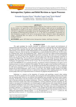 International Journal of Computational Engineering Research||Vol, 03||Issue, 7|
www.ijceronline.com ||July||2013|| Page 42
Introspection, Updates and Belief Revision as Agent Processes
Fernando Zacarias Flores1,
Rosalba Cuapa Canto2
Erick Madrid3
1,3 Computer Science – Autonomous University of Puebla,
2 Architecture Faculty – Autonomous University of Puebla
I. INTRODUCTION
The agent paradigm has recently increased its influence in the research and development of
computational logic-based systems. A clear and correct specification is made through Logic Programming (LP)
and Non-nomotonic reasoning that has been brought (back) to the spot-light. Also, the recent significant
improvements in the efficiency of LP implementations for Non-monotonic Reasoning [3] have helped to this
resurgence. However, when we develop a real application, we need a friendly front-end for user. For this reason,
we integrated both Answer Set Programming (ASP - defined in [5]) and Java (object-oriented programming
language), eliminating the traditional high gap between theory and practice. We make use of several important
results [12, 13, and 15] that we have obtained in the last years in the field of non-monotonic extensions to
Answer Set Programming. This can represent an important added value to the design of rational agents. Let us
remember that ASP is the realization of much theoretical work on Non-monotonic Reasoning and Artificial
Intelligence (AI) applications of LP for the last 15 years. The two most known systems that compute answer sets
are DLV1and SMODELS2.As we mention previously, our proposal is based in integrating to our agents a novel
mechanism (given in section 3, definition 2) for updates. We want our agent to stay consistent in all moment, so
that it acts in a correct and opportune way. We introduced and formalize this mechanism in [14], it is supported
by ASP and its extensions [5, 12, 13, and 15]. In this context in our proposal we make use of two principles
pointed out by Daniel Kahneman, Nobel economy reward 2002. First, people expected samples to be highly
similar to their parent population and also to represent the randomness of the sampling process [16, 17], and
second, people often rely on representativeness as a heuristic for judgment and prediction [8, 9].
Kahneman is a pioneer on the integration of economy and psychology research about making
decisions. His job has opened a new line of studies, discovering how the human judgment sometimes takes short
cuts and amazing paths which are very different from probability basic principles and theories about complex
reasoning. All this opens a new line of studies on the subject of reasoning in logic, where most of the times we
want to develop reasoning and complex mechanisms. However, Kahneman's studies show the opposite. The
taking of decisions escapes many times from probabilities, economy predictions and from reasoning. For this
reason, in our proposal we incorporate to our rational agents an update process with a human behavior through
our definition introduced in [14]. In the same way as in [14], given a theory T, its knowledge is understood as
the formulas F such that F is derived in T using intuitionistic logic. This makes sense, since in intuitionistic logic
according to Brouwer, A is identified with “I know A''. We consider that an agent whose knowledge base is a
theory T believes F if and only if F belongs to every intuitionistically complete and consistent extension of T by
adding only negated literals. Take for instance: a  b. The agent knows a  b, b  a and so on. The
agent does not know however “a”. Nevertheless, one believes more than one knows.
1
http://www.dbai.tuwien.ac.at/proj/dlv/
2
http://saturn.hut.fi/pub/smodels/
ABSTRACT:
A novel way of building intelligent agents is deployed. This proposal considers two aspects: In
the first instance, our agents have a novel mechanism for updates, simple and easy of calculating and
that guarantee our agents to stay always consistent. This mechanism was introduced and formalized in
[13] and it is supported by the paradigm Answer Set Programming (ASP). ASP programs are written in
the language of AnsProlog and its extensions [5, 11, 12, 14]. And, in a second plane, we generalize our
kind of programs accepted in [13] and we accept general clauses, disjunctive clauses and augmented
clauses. Considering these two aspects, we can develop systems to approach in a direct way to
intelligent behavior.
KEYWORDS: Agents, ASP, Belief revision, Introspection, Updates, AnsProlog, Consistent.
 