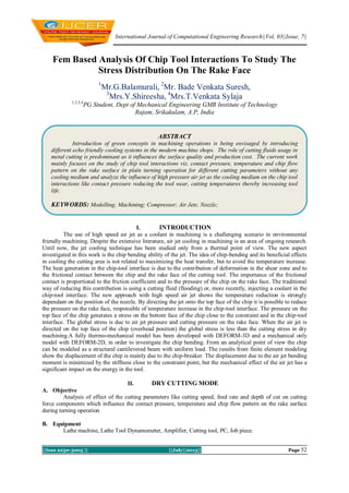 International Journal of Computational Engineering Research||Vol, 03||Issue, 7||
||Issn 2250-3005 || ||July||2013|| Page 52
Fem Based Analysis Of Chip Tool Interactions To Study The
Stress Distribution On The Rake Face
1
Mr.G.Balamurali, 2
Mr. Bade Venkata Suresh,
3
Mrs.Y.Shireesha, 4
Mrs.T.Venkata Sylaja
1,2,3,4
PG Student, Dept of Mechanical Engineering GMR Institute of Technology
Rajam, Srikakulam, A.P, India
I. INTRODUCTION
The use of high speed air jet as a coolant in machining is a challenging scenario in environmental
friendly machining. Despite the extensive literature, air jet cooling in machining is an area of ongoing research.
Until now, the jet cooling technique has been studied only from a thermal point of view. The new aspect
investigated in this work is the chip bending ability of the jet. The idea of chip-bending and its beneficial effects
in cooling the cutting area is not related to maximizing the heat transfer, but to avoid the temperature increase.
The heat generation in the chip-tool interface is due to the contribution of deformation in the shear zone and to
the frictional contact between the chip and the rake face of the cutting tool. The importance of the frictional
contact is proportional to the friction coefficient and to the pressure of the chip on the rake face. The traditional
way of reducing this contribution is using a cutting fluid (flooding) or, more recently, injecting a coolant in the
chip-tool interface. The new approach with high speed air jet shows the temperature reduction is strongly
dependant on the position of the nozzle. By directing the jet onto the top face of the chip it is possible to reduce
the pressure on the rake face, responsible of temperature increase in the chip-tool interface. The pressure on the
top face of the chip generates a stress on the bottom face of the chip close to the constraint and in the chip-tool
interface. The global stress is due to air jet pressure and cutting pressure on the rake face. When the air jet is
directed on the top face of the chip (overhead position) the global stress is less than the cutting stress in dry
machining.A fully thermo-mechanical model has been developed with DEFORM-3D and a mechanical only
model with DEFORM-2D, in order to investigate the chip bending. From an analytical point of view the chip
can be modeled as a structural cantilevered beam with uniform load. The results from finite element modeling
show the displacement of the chip is mainly due to the chip-breaker. The displacement due to the air jet bending
moment is minimized by the stiffness close to the constraint point, but the mechanical effect of the air jet has a
significant impact on the energy in the tool.
II. DRY CUTTING MODE
A. Objective
Analysis of effect of the cutting parameters like cutting speed, feed rate and depth of cut on cutting
force components which influence the contact pressure, temperature and chip flow pattern on the rake surface
during turning operation
B. Equipment
Lathe machine, Lathe Tool Dynamometer, Amplifier, Cutting tool, PC, Job piece.
ABSTRACT
Introduction of green concepts in machining operations is being envisaged by introducing
different echo friendly cooling systems in the modern machine shops. The role of cutting fluids usage in
metal cutting is predominant as it influences the surface quality and production cost. The current work
mainly focuses on the study of chip tool interactions viz. contact pressure, temperature and chip flow
pattern on the rake surface in plain turning operation for different cutting parameters without any
cooling medium and analyze the influence of high pressure air jet as the cooling medium on the chip tool
interactions like contact pressure reducing the tool wear, cutting temperatures thereby increasing tool
life.
KEYWORDS: Modelling; Machining; Compressor; Air Jets; Nozzle;
 