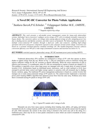 Research Inventy: International Journal Of Engineering And Science
Vol.3, Issue 8 (September 2013), PP 32-39
Issn(e): 2278-4721, Issn(p):2319-6483, Www.Researchinventy.Com
32
A Novel DC-DC Converter for Photo Voltaic Application
1,
Sunkara Suresh,P.G.Scholar. 2,
Velappagari Sekhar M.E., LMISTE.,
LMSESI,
1,2,3,
Kuppam engineering college
ABSTRACT: This work presents a sub-module power management system for large-scale photovoltaic
systems. Individual 'micro-converters' configure across strings of PV cells at terminals normally connected to
bypass diodes. The converters enforce set voltage ratios among adjacent strings of cells, mitigating power loss
due to shading, factory and lifetime variation, and other sources of mismatch. The balancing function extends to
multiple series-connected PV modules through a dual-core cable and connector, enabling high-voltage
operation with active and passive components exposed to only a fraction of total system voltage. Converters are
based on a resonant switched-capacitor standard switching cell. The module-integrated converter achieves
conversion efficiency over 99% for a wide range of mismatch scenarios and insertion loss below 0.1 %.
KEY WORDS: switched capacitor, photovoltaic energy, DC-DC maximum power point tracking (MPPT).
I. INTRODUCTION
Traditional photovoltaic (PV) modules are configured as strings of PV cells that operate as photo-
diodes to capture energy from the sun. Shown in Fig. 1, cells are connected in series to minimize wiring and
achieve sufficient voltage for DC-AC inverters to operate efficiently. While the series connection of cells is
effective and necessary, it is problematic when PV cells are mismatched or regions of panels are shaded [1-3].
This problem is especially severe when large arrays are managed with only a single point of control (central
inverter) [3-4]. Architectures based on distributed power electronics, such as work outlined in [4-6], have
emerged to provide better control and higher energy capture in scenarios with cell mismatch due to shading,
factory variation, aging, The traditional PV power management architecture is based on a central inverter that
manages one or more series-connected strings of PV panels [1]. The central inverter implements a maximum
power point tracking (MPPT) algorithm that optimizes power flow from the solar array. Problems arise when
there is mismatch among PV panels or strings of PV cells.
Fig. I. Typical PV module with 3 strings of cells
Mismatch can arise from many sources including direct shading, dust, debris, cell aging, and factory
mismatch [2]–[6]. In a string of panels, all PV cells are connected in series such that the current must be equal in
all cells. With mismatch, the current in the series string is limited to the worst case cell in the string. In a
traditional array, there may be ten or more panels connected in series which can result in hundreds of series-
connected PV cells.
 