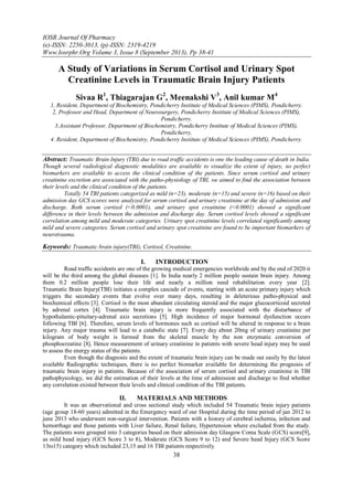 IOSR Journal Of Pharmacy
(e)-ISSN: 2250-3013, (p)-ISSN: 2319-4219
Www.Iosrphr.Org Volume 3, Issue 8 (September 2013), Pp 38-41
38
A Study of Variations in Serum Cortisol and Urinary Spot
Creatinine Levels in Traumatic Brain Injury Patients
Sivaa R1
, Thiagarajan G2
, Meenakshi V3
, Anil kumar M4
1, Resident, Department of Biochemistry, Pondicherry Institute of Medical Sciences (PIMS), Pondicherry.
2, Professor and Head, Department of Neurosurgery, Pondicherry Institute of Medical Sciences (PIMS),
Pondicherry.
3.Assistant Professor, Department of Biochemistry, Pondicherry Institute of Medical Sciences (PIMS),
Pondicherry.
4. Resident, Department of Biochemistry, Pondicherry Institute of Medical Sciences (PIMS), Pondicherry.
Abstract: Traumatic Brain Injury (TBI) due to road traffic accidents is one the leading cause of death in India.
Though several radiological diagnostic modalities are available to visualize the extent of injury, no perfect
biomarkers are available to access the clinical condition of the patients. Since serum cortisol and urinary
creatinine excretion are associated with the patho-physiology of TBI, we aimed to find the association between
their levels and the clinical condition of the patients.
Totally 54 TBI patients categorized as mild (n=23), moderate (n=15) and severe (n=16) based on their
admission day GCS scores were analyzed for serum cortisol and urinary creatinine at the day of admission and
discharge. Both serum cortisol (<0.0001), and urinary spot creatinine (<0.0001) showed a significant
difference in their levels between the admission and discharge day. Serum cortisol levels showed a significant
correlation among mild and moderate categories. Urinary spot creatinine levels correlated significantly among
mild and severe categories. Serum cortisol and urinary spot creatinine are found to be important biomarkers of
neurotrauma.
Keywords: Traumatic brain injury(TBI), Cortisol, Creatinine.
I. INTRODUCTION
Road traffic accidents are one of the growing medical emergencies worldwide and by the end of 2020 it
will be the third among the global diseases [1]. In India nearly 2 million people sustain brain injury. Among
them 0.2 million people lose their life and nearly a million need rehabilitation every year [2].
Traumatic Brain Injury(TBI) initiates a complex cascade of events, starting with an acute primary injury which
triggers the secondary events that evolve over many days, resulting in deleterious patho-physical and
biochemical effects [3]. Cortisol is the most abundant circulating steroid and the major glucocorticoid secreted
by adrenal cortex [4]. Traumatic brain injury is more frequently associated with the disturbance of
hypothalamic-pituitary-adrenal axis secretions [5]. High incidence of major hormonal dysfunction occurs
following TBI [6]. Therefore, serum levels of hormones such as cortisol will be altered in response to a brain
injury. Any major trauma will lead to a catabolic state [7]. Every day about 20mg of urinary creatinine per
kilogram of body weight is formed from the skeletal muscle by the non enzymatic conversion of
phosphocreatine [8]. Hence measurement of urinary creatinine in patients with severe head injury may be used
to assess the energy status of the patients.
Even though the diagnosis and the extent of traumatic brain injury can be made out easily by the latest
available Radiographic techniques, there is no perfect biomarker available for determining the prognosis of
traumatic brain injury in patients. Because of the association of serum cortisol and urinary creatinine in TBI
pathophysiology, we did the estimation of their levels at the time of admission and discharge to find whether
any correlation existed between their levels and clinical condition of the TBI patients.
II. MATERIALS AND METHODS
It was an observational and cross sectional study which included 54 Traumatic brain injury patients
(age group 18-60 years) admitted in the Emergency ward of our Hospital during the time period of jan 2012 to
june 2013 who underwent non-surgical intervention. Patients with a history of cerebral ischemia, infection and
hemorrhage and those patients with Liver failure, Renal failure, Hypertension where excluded from the study.
The patients were grouped into 3 categories based on their admission day Glasgow Coma Scale (GCS) score[9],
as mild head injury (GCS Score 3 to 8), Moderate (GCS Score 9 to 12) and Severe head Injury (GCS Score
13to15) category which included 23,15 and 16 TBI patients respectively.
 