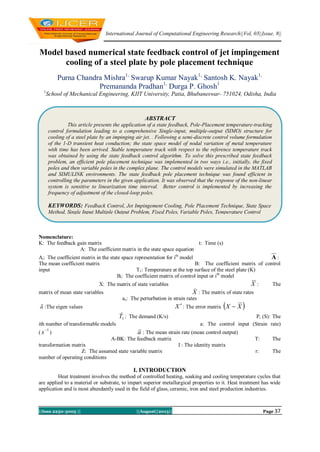International Journal of Computational Engineering Research||Vol, 03||Issue, 8||
||Issn 2250-3005 || ||August||2013|| Page 37
Model based numerical state feedback control of jet impingement
cooling of a steel plate by pole placement technique
Purna Chandra Mishra1,
Swarup Kumar Nayak1,
Santosh K. Nayak1,
Premananda Pradhan1,
Durga P. Ghosh1
1
School of Mechanical Engineering, KIIT University, Patia, Bhubaneswar- 751024, Odisha, India
Nomenclature:
K: The feedback gain matrix t: Time (s)
A: The coefficient matrix in the state space equation
Ai: The coefficient matrix in the state space representation for ith
model A :
The mean coefficient matrix B: The coefficient matrix of control
input T1: Temperature at the top surface of the steel plate (K)
Bi: The coefficient matrix of control input or ith
model
X: The matrix of state variables X : The
matrix of mean state variables X : The matrix of state rates
ae: The perturbation in strain rates
 :The eigen values X : The error matrix  XX 
1T : The demand (K/s) Pi (S): The
ith number of transformable models a: The control input (Strain rate)
(
1
s ) a : The mean strain rate (mean control output)
A-BK: The feedback matrix T: The
transformation matrix I : The identity matrix
Z: The assumed state variable matrix r: The
number of operating conditions
I. INTRODUCTION
Heat treatment involves the method of controlled heating, soaking and cooling temperature cycles that
are applied to a material or substrate, to impart superior metallurgical properties to it. Heat treatment has wide
application and is most abundantly used in the field of glass, ceramic, iron and steel production industries.
ABSTRACT
This article presents the application of a state feedback, Pole-Placement temperature-tracking
control formulation leading to a comprehensive Single-input, multiple-output (SIMO) structure for
cooling of a steel plate by an impinging air jet. . Following a semi-discrete control volume formulation
of the 1-D transient heat conduction; the state space model of nodal variation of metal temperature
with time has been arrived. Stable temperature track with respect to the reference temperature track
was obtained by using the state feedback control algorithm. To solve this prescribed state feedback
problem, an efficient pole placement technique was implemented in two ways i.e., initially, the fixed
poles and then variable poles in the complex plane. The control models were simulated in the MATLAB
and SIMULINK environments. The state feedback pole placement technique was found efficient in
controlling the parameters in the given application. It was observed that the response of the non-linear
system is sensitive to linearization time interval. Better control is implemented by increasing the
frequency of adjustment of the closed-loop poles.
KEYWORDS: Feedback Control, Jet Impingement Cooling, Pole Placement Technique, State Space
Method, Single Input Multiple Output Problem, Fixed Poles, Variable Poles, Temperature Control
 