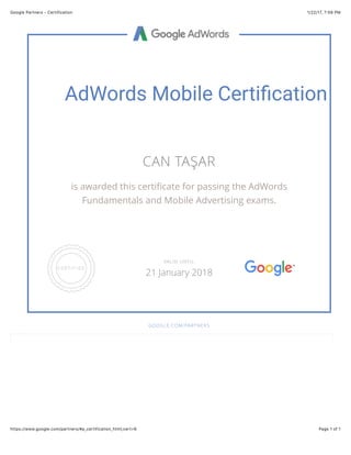 1/22/17, 7'59 PMGoogle Partners - Certification
Page 1 of 1https://www.google.com/partners/#p_certification_html;cert=6
AdWords Mobile Certi/cation
CAN TAŞAR
is awarded this certiﬁcate for passing the AdWords
Fundamentals and Mobile Advertising exams.
GOOGLE.COM/PARTNERS
VALID UNTIL
21 January 2018
 
