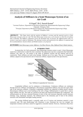 International Journal of Engineering Science Invention 
ISSN (Online): 2319 – 6734, ISSN (Print): 2319 – 6726 
www.ijesi.org Volume 3 Issue 8 ǁ August 2014 ǁ PP.30-35 
www.ijesi.org 30 | Page 
Analysis of Stiffeners in a Semi Monocoque System of an Air Craft G Gopala, Dr L Suresh Kumarb aAssistant Professor, Department of Mechanical Engineering, Ramanandatirtha Engineering College, Nalgonda, Telangana, India bPrincipal, Department of Mechanical Engineering, Ramanandatirtha Engineering College, Nalgonda, Telangana, India ABSTRACT: This Paper deals with the analysis of Stiffener’s sections and the material used in a Semi Monocoque structure of an air craft. The Semi Monocoque system uses a sub structure to which the Air planes skin is attached. The Stiffener component carries the maximum load. At present, the stiffened panel with a T- section is used and is made of Aluminum. The alternate section and material for the stiffeners is analyzed and the recommendations, based on Static and Modal analysis, are proposed. KEYWORDS: Semi Monocoque system, Stiffeners, Von Mises Stresses, Skin, Stiffened Panel, Modal Analysis 
I. INTRODUCTION 
In present day Air Craft construction, Semi Monocoque structure system is used. A Semi Monocoque system has a substructure to which the skin is attached. The substructure may have components like bulk heads, stiffeners, ribs, spars, etc. The project is the study of Stiffeners sections and the material used for its construction. These stiffeners are used at the fuselage. Stiffeners are of two types. They are 1) Longitudinal stiffener, aligned in the span direction and 2) Transverse stiffener, aligned normal to the span direction. Fig.1 Stiffeners Longitudinal & Transverse Longitudinal stiffeners can be continuous or discontinuous. Continuous stiffeners are continuous through transverse stiffeners and diaphragms. Discontinuous longitudinal stiffeners stop and start again either side of the transverse stiffeners. Continuous Longitudinal stiffeners are subjected to global stresses whereas Discontinuous stiffeners are to resist buckling to the web or flange. Stiffened panel is a panel that is used to fasten stiffener and skin. The loads are carried by the panel and transferred throughout the components. The stiffened panels are the basic structural Elements of most of thin wall structures especially aircraft structures (fuselage, wing, empennage structure). The stiffened panel is the elementary part of most of the airframe structures with intermediate and higher loading intensity. 
The existing Stiffened panel is generally made out of T-section and aluminum material is most commonly used. The main disadvantage with Aluminum is pure Aluminum has very low strength, less temperature resistance and hence cannot be suggested as structural material. However, Aluminum alloys have  