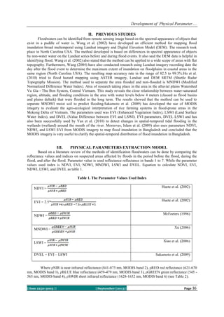 Development of Physical Parameter….
||Issn 2250-3005 || ||September||2013|| Page 36
II. PREVIOUS STUDIES
Floodwaters can be identified from remote sensing image based on the spectral appearance of objects that
exist in a puddle of water is. Wang et al. (2002) have developed an efficient method for mapping flood
inundation broad multemporal using Landsat imagery and Digital Elevation Model (DEM). The research took
place in North Carolina USA. The method developed is based on differences in spectral appearance of objects
by non-water water on the Landsat series before and during flood events. It also said the DEM data is helpful in
identifying flood. Wang et al. (2002) also stated that the method can be applied to a wide scope of areas with flat
topography. Furthermore, Wang (2004) have also conducted research using Landsat imagery recording date the
day after the flood event to determine the maximum extent of inundation on floodplains in coastal areas in the
same region (North Carolina USA). The resulting map accuracy rate in the range of 82.5 to 99.3%.Ho et al.
(2010) tried to flood hazard mapping using ASTER imagery, Landsat and DEM SRTM (Shuttle Radar
Topography Mission). The method used to separate the area flooded and non-flooded is MNDWI (Modified
Normalized Difference Water Index). Area of research taking place in the area in the alluvial plains Watershed
Vu Gia - Thu Bon System, Central Vietnam. This study reveals the close relationship between water-saturated
region, altitude, and flooding conditions in the area with water levels below 4 meters (classed as flood basins
and plains deltaik) that were flooded in the long term. The results showed that the method can be used to
separate MNDWI moist soil to predict flooding.Sakamoto et al. (2009) has developed the use of MODIS
imagery to evaluate the agro-ecological interpretation of rice farming systems in flood-prone areas in the
Mekong Delta of Vietnam. The parameters used was EVI (Enhanced Vegetation Index), LSWI (Land Surface
Water Index), and DVEL (Value Difference between EVI and LSWI). EVI parameters, DVEL LSWI and has
also been successfully used by Yan et al. (2010) to detect changes in spatial-temporal tidal flooding in the
wetlands (wetland) around the mouth of the river. Moreover, Islam et al. (2009) also uses parameters NDVI,
NDWI, and LSWI EVI from MODIS imagery to map flood inundation in Bangladesh and concluded that the
MODIS imagery is very useful to clarify the spatial-temporal distribution of flood inundation in Bangladesh.
III. PHYSICAL PARAMETERS EXTRACTION MODEL
Based on a literature review of the methods of identification floodwaters can be done by comparing the
reflectance values and indices on suspected areas affected by floods in the period before the flood, during the
flood, and after the flood. Parameter value is used reflectance reflectance in bands 1 to 7. While the parameter
values used index is NDVI, EVI, NDWI, MNDWI, LSWI and DVEL. Equation to calculate NDVI, EVI,
NDWI, LSWI, and DVEL as table 1.
Table 1. The Parameter Values Used Index
NDVI = Huete et al. (2002)
EVI = 2.5* Huete et al. (2002)
NDWI = McFeeters (1996)
MNDWI = Xu (2006)
LSWI = Xiao et al. (2006)
DVEL = EVI – LSWI Sakamoto et al. (2009)
Where ρNIR is near infrared reflectance (841-875 nm, MODIS band 2), ρRED red reflectance (621-670
nm, MODIS band 1), ρBLUE blue reflectance (459-479 nm, MODIS band 3), ρGREEN green reflectance (545 -
565 nm, MODIS band 4), ρSWIR short infrared reflectance (1628-1652 nm, MODIS band 6) (see Table 2).
 