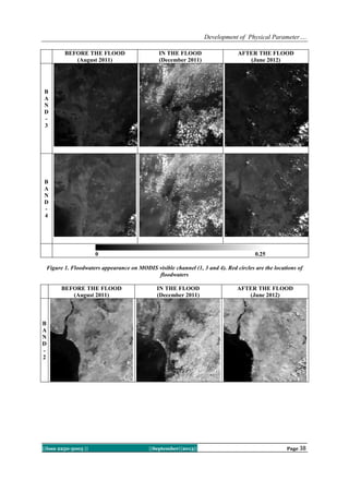 Development of Physical Parameter….
||Issn 2250-3005 || ||September||2013|| Page 38
BEFORE THE FLOOD
(August 2011)
IN THE FLOOD
(December 2011)
AFTER THE FLOOD
(June 2012)
B
A
N
D
-
3
B
A
N
D
-
4
0 0.25
Figure 1. Floodwaters appearance on MODIS visible channel (1, 3 and 4). Red circles are the locations of
floodwaters
BEFORE THE FLOOD
(August 2011)
IN THE FLOOD
(December 2011)
AFTER THE FLOOD
(June 2012)
B
A
N
D
-
2
 