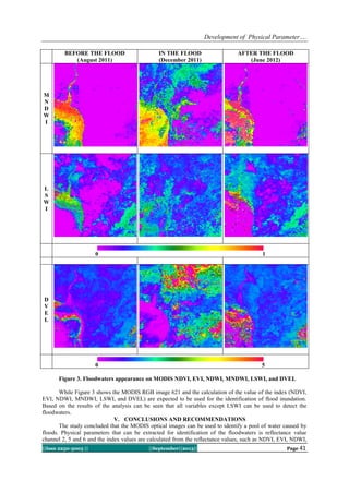 Development of Physical Parameter….
||Issn 2250-3005 || ||September||2013|| Page 41
BEFORE THE FLOOD
(August 2011)
IN THE FLOOD
(December 2011)
AFTER THE FLOOD
(June 2012)
M
N
D
W
I
L
S
W
I
0 1
D
V
E
L
0 5
Figure 3. Floodwaters appearance on MODIS NDVI, EVI, NDWI, MNDWI, LSWI, and DVEL
While Figure 3 shows the MODIS RGB image 621 and the calculation of the value of the index (NDVI,
EVI, NDWI, MNDWI, LSWI, and DVEL) are expected to be used for the identification of flood inundation.
Based on the results of the analysis can be seen that all variables except LSWI can be used to detect the
floodwaters.
V. CONCLUSIONS AND RECOMMENDATIONS
The study concluded that the MODIS optical images can be used to identify a pool of water caused by
floods. Physical parameters that can be extracted for identification of the floodwaters is reflectance value
channel 2, 5 and 6 and the index values are calculated from the reflectance values, such as NDVI, EVI, NDWI,
 