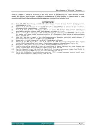 Development of Physical Parameter….
||Issn 2250-3005 || ||September||2013|| Page 42
MNDWI, and DVEL.Based on the results of this study should be followed up with a more focused research,
namely by applying models based on physical parameters of MODIS imagery for identification of flood
inundation, particularly for rapid mapping purposes (rapid mapping) flood affected areas.
REFERENCES
[1]. Ayala, I.A., 2002. Geomorphology, natural hazards, vulnerability and prevention of natural disaster in developing countries.
Geomorphology, 47,107-124.
[2]. McFeeters, S. K., 1996. The use of the Normalized Difference Water Index (NDWI) in the delineation of open water features.
International Journal of Remote Sensing, 17(7), 1425-1432.
[3]. Huete, A., K. Didan, T. Miura, E.P. Rodriguez, X. Gao, & L.G. Ferreira, 2002. Overview of the radiometric and biophysical
performance of the MODIS vegetation indices, Remote Sensing of Environment, 83, 195–213.
[4]. Ho, L.T.K., Umitsu, M., & Yamaguchi, Y., 2010. Flood hazard mapping by satellite images and SRTM DEM in the Vu Gia-Thu
Bon Alluvial Plain, Central Vitenam. International Archieve of the Photogrammetry, Remote Sensing and Spatial Information
Science, 38(8), 275-280.
[5]. Islam, A.K.., Bala, S.K., & Haque, A., 2009. Flood inundation map of Bangladesh using MODIS surface reflectance. 2th
International Conference on Water & Flood Management (ICWFM-2009.
[6]. Richard, B.D., 1955. Flood Estimation and Control, Ed-3. Chapman & Hall Ltd., London.
[7]. Sakamoto, T., Cao, P.V., Nguyen, N.V., Kotera, A., & Yokozawa, M., 2009. Agro-ecological interpretation of rice cropping
systems in flood-prone areas using MODIS imagery. Photogrammetric Engineering & Remote Sensing, 75(4), 413–424.
[8]. Sudaryoko, Y., 1987. Pedoman Penanggulangan Banjir. Badan Penerbit Pekerjaan Umum, Jakarta.
[9]. Wang, Y., Colby, J.D., & Mulcahy, K.A.., 2002. An efficient method for mapping flood extent in a coastal floodplain using
Landsat TM and DEM data. International Journal of Remote sensing, 23(18), 3681-3696.
[10]. Yan, Y.E., Ouyang, Z.T., Guo, H.Q., Jin, S.S., & Zhao, B., 2010. Detecting the spatiotemporal changes of tidal flood in the
estuarine wetland by using MODIS time series data. Journal of Hydrology, 384, 156–163.
[11]. Xu, H., 2006. Modification of normalised difference water index (NDWI) to enhance open water features in remotely sensed
imagery. International Journal of Remote sensing, 27(14), 3025-3033.
 