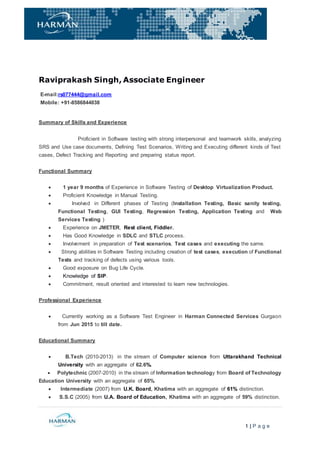 1 | P a g e
Raviprakash Singh, Associate Engineer
E-mail:rs077444@gmail.com
Mobile: +91-8586844038
Summary of Skills and Experience
Proficient in Software testing with strong interpersonal and teamwork skills, analyzing
SRS and Use case documents, Defining Test Scenarios, Writing and Executing different kinds of Test
cases, Defect Tracking and Reporting and preparing status report.
Functional Summary
 1 year 9 months of Experience in Software Testing of Desktop Virtualization Product.
 Proficient Knowledge in Manual Testing.
 Involved in Different phases of Testing (Installation Testing, Basic sanity testing,
Functional Testing, GUI Testing, Regression Testing, Application Testing and Web
Services Testing )
 Experience on JMETER, Rest client, Fiddler.
 Has Good Knowledge in SDLC and STLC process.
 Involvement in preparation of Test scenarios, Test cases and executing the same.
 Strong abilities in Software Testing including creation of test cases, execution of Functional
Tests and tracking of defects using various tools.
 Good exposure on Bug Life Cycle.
 Knowledge of SIP.
 Commitment, result oriented and interested to learn new technologies.
Professional Experience
 Currently working as a Software Test Engineer in Harman Connected Services Gurgaon
from Jun 2015 to till date.
Educational Summary
 B.Tech (2010-2013) in the stream of Computer science from Uttarakhand Technical
University with an aggregate of 62.6%.
 Polytechnic (2007-2010) in the stream of Information technology from Board of Technology
Education University with an aggregate of 65%.
 Intermediate (2007) from U.K. Board, Khatima with an aggregate of 61% distinction.
 S.S.C (2005) from U.A. Board of Education, Khatima with an aggregate of 59% distinction.
 