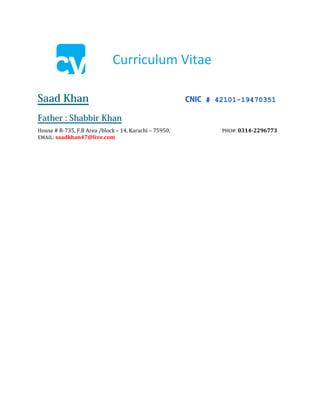 Curriculum Vitae
Saad Ahmed Khan CNIC #: 42101-19470351
Father : Shabbir Khan
Adresss: House # R-735, F.B Area /block – 14 Karachi.
E-mail: saadkhan47@live.com Cell Num: 0314-2296773
OBJECTIVE My goal is to become associated with a company where I can utilize my skills and gain
further experience while enhancing the company’s productivity and reputation.
SKILLS & ABILITIES • Strong decision making and problem solving skills.
• Able to motivate and lead others in a team environment.
• Excellent communication skills, both written and verbal.
• An ability to build rapport and trust quickly with work colleagues.
• Able to priorities tasks and workloads in order of importance.
• Track record of delivering results with deadlines.
• Graphic Design Skills
SOFTWARE PROFICIENCY • Programming Language: C, C++, .Net, PHP,JSP.
• Web Technologies: HTML,javascript,jquery,css
• Web Server: XAMPP for Windows
• Adobe Photoshop
• Adobe Illustrator
• Adobe Flash
• Adobe Dreamweaver
• Operating Systems: Windows 7/XP/NT/2000
• Databases: MS Access, Oracle 9i,10g, MySQL
• Office Applications & Others: MS-Office 2000/XP/2003/2007.
EDUCATION 1. 1. MATRICULATION
2. INTERMEDIATE
3. DIPLOMA IN PHP DEVELOPER & GRAPHIC DESIGN FROM
"TOKYO INSTITUTE OF MULTIMEDIA".
4. DOING BS.CS FROM PRESTON UNIVERSITY
EXPERIENCE 1. 1.5 YEAR WEB/GRAPHIC DESIGNING AT www.apnabazar.com.pk
2. 2 YEAR WEB/GRAPHIC DESIGNING AT INNOVARGE
COMMUNICATION  To be able to build rapport with strangers in social/professional situations.
 To be able to give and receive criticism effectively.
 To know when and how to use different strategies for handling conflict.
 