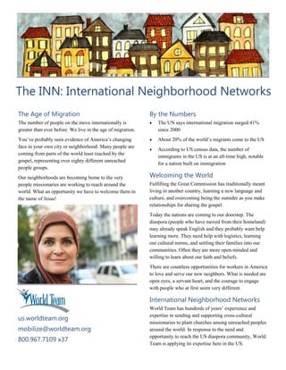 The INN: International Neighborhood Networks
The Age of Migration
The number of people on the move internationally is
greater than ever before. We live in the age of migration.
You’ve probably seen evidence of America’s changing
face in your own city or neighborhood. Many people are
coming from parts of the world least reached by the
gospel, representing over eighty different unreached
people groups.
Our neighborhoods are becoming home to the very
people missionaries are working to reach around the
world. What an opportunity we have to welcome them in
the name of Jesus!
By the Numbers
 The UN says international migration surged 41%
since 2000
 About 20% of the world’s migrants come to the US
 According to US census data, the number of
immigrants in the US is at an all-time high, notable
for a nation built on immigration
Welcoming the World
Fulfilling the Great Commission has traditionally meant
living in another country, learning a new language and
culture, and overcoming being the outsider as you make
relationships for sharing the gospel.
Today the nations are coming to our doorstep. The
diaspora (people who have moved from their homeland)
may already speak English and they probably want help
learning more. They need help with logistics, learning
our cultural norms, and settling their families into our
communities. Often they are more open-minded and
willing to learn about our faith and beliefs.
There are countless opportunities for workers in America
to love and serve our new neighbors. What is needed are
open eyes, a servant heart, and the courage to engage
with people who at first seem very different.
International Neighborhood Networks
World Team has hundreds of years’ experience and
expertise in sending and supporting cross-cultural
missionaries to plant churches among unreached peoples
around the world. In response to the need and
opportunity to reach the US diaspora community, World
Team is applying its expertise here in the US.
us.worldteam.org
mobilize@worldteam.org
800.967.7109 x37
 