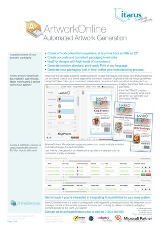 ArtworkOnline is ideally suited for creating artwork ranges that require high levels of brand consistency.
Let templates control your brand supporting automatic adoption of global and local design guidelines.
Using the Online Editor your nominated stakeholders can interact with permitted variables such as
Absolute control of your
branded packaging
A new artwork variant can
be created in just minutes,
faster than making a phone
call to your agency!
Create & edit high volumes of
version controlled Artwork
Pdf files rapidly with ease!
• Create artwork online from anywhere, at any time from as little as £2*
• Create accurate and compliant packaging in minutes
• Ideal for designs with high levels of consistency
• Generate industry standard, print ready Pdfs in any language
• Generate your packaging ‘just in time’ within your manufacturing process
© Itarus Limited 2015
web: www.itarus.com
email: mail@itarus.com
Itarus information sheet 020.04
Last updated 08-2015
Page 1 of 2
Automated Artwork Generation
Itarus OnlineServices is a suite of configurable and integrated software products that empower you to
manage, control and automate prepress functions and in doing so deliver compliant packaging
content globally at the point you need it!
Contact us at software@itarus.com or call on 01604 468100
ArtworkOnline’s Management page empowers you to edit multiple artworks
and extend ranges for each template.
Last minute changes such as weekly price updates for example can be
completed quickly and easily.
Get in touch if you’re interested in integrating ArtworkOnline to your own system.
images, barcodes, text, colours
and fonts.
A live ‘WYSIWYG’ preview
shows you exactly what you’ll
get when you generate your
print ready Pdf file.
OnlineServices
ArtworkOnline
Industry
Partner
All trademarks remain
the property of their
respective owners
*Terms and conditions apply
 