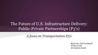 The Future of U.S. Infrastructure Delivery:
Public-Private Partnerships (P3’s)
A focus on Transportation P3’s
Ryan Lee, Jack Lundquist
PI Ray Levitt
RA Andrew South
 