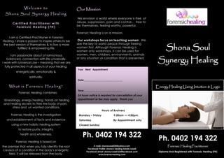 Shona Soul
Synergy Healing
Energy Healing Using Intuition & Logic
Forensic Healing Practitioner
Diploma And Registered with Forensic Healing (FH)
Ph. 0402 194 322
E-mail: shonarussell35@yahoo.com
Facebook Profile: shona’s healing hands russell
Facebook email :shona.russell.56@facebook.com
www.forensichealing.com
Hours of Business
Monday – Friday 9.00am — 4.00pm
Saturday By Appointment only
Closed Sunday
Our Mission
We envision a world where everyone is free of
abuse, suppression, pain and control… free to
be themselves, feeling worthy, powerful.
Forensic Healing is on a mission.
Our workshops focus on teaching women. We
see the key to world peace through freeing
women first. Although Forensic Healing is
women only workshops, it can be used for
women, men, children, environments, animals
or any situation or condition that is presented.
Welcome to
Shona Soul Synergy Healing
Ce rtified Practitione r with
Fo rensic Healing ( FH)
I am a Certified Practitioner in Forensic
Healing. I share a passion to inspire others to be
the best version of themselves & to live a more
fulfilled & empowering life.
I am passionate about a harmonious,
balanced, connection with life universally.
I work with Universal Law – meaning that we are
fully protected in all aspects of your healing,
energetically, emotionally &
spiritually.
Your Next Appointment
Date:________________________________
Time:________________________________
24 hours notice is required for cancellation of your
appointment or fee may apply. Thank you
What is Forensic Healing?
Forensic Healing combines;
Kinesiology, energy healing, hands on healing
and healing secrets to free the body of pain,
stress and un wanted conditions.
Forensic Healing is the investigation
and establishment of facts and evidence
using a new holistic healing system
to restore purity, integrity,
health and wholeness.
Forensic Healing is based on
the premise that when you fully identify the root
cause/s of a condition in the body’s energetic
field, it will be released from the body.
Ph. 0402 194 322
 