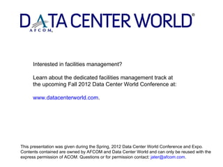 Interested in facilities management?

     Learn about the dedicated facilities management track at
     the upcoming Fall 2012 Data Center World Conference at:

     www.datacenterworld.com.




This presentation was given during the Spring, 2012 Data Center World Conference and Expo.
Contents contained are owned by AFCOM and Data Center World and can only be reused with the
express permission of ACOM. Questions or for permission contact: jater@afcom.com.
 