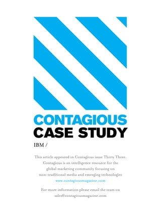 IBM /
This article appeared in Contagous issue Thirty Three.
Contagous is an intelligence resource for the
global marketing communiy focusing on
non-tradiional media and emergng technologes
www.contagiousmagazine.com
For more information please email the team on
sales@contagiousmagazine.com
CASE STUDY
1st Page Case study.indd 1 15/11/2012 13:25
 