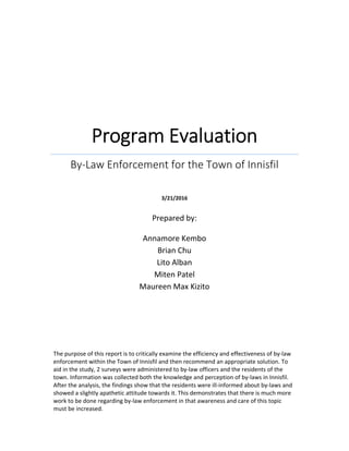  
Program Evaluation 
By‐Law Enforcement for the Town of Innisfil 
 
 
3/21/2016 
   
The purpose of this report is to critically examine the efficiency and effectiveness of by‐law
enforcement within the Town of Innisfil and then recommend an appropriate solution. To 
aid in the study, 2 surveys were administered to by‐law officers and the residents of the 
town. Information was collected both the knowledge and perception of by‐laws in Innisfil. 
After the analysis, the findings show that the residents were ill‐informed about by‐laws and 
showed a slightly apathetic attitude towards it. This demonstrates that there is much more 
work to be done regarding by‐law enforcement in that awareness and care of this topic 
must be increased.    
Prepared by: 
  
Annamore Kembo 
Brian Chu 
Lito Alban 
Miten Patel 
Maureen Max Kizito 
 