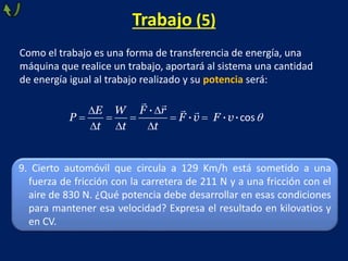 Trabajo (5)
Como el trabajo es una forma de transferencia de energía, una
máquina que realice un trabajo, aportará al sistema una cantidad
de energía igual al trabajo realizado y su potencia será:
   
cos
·
· · ·
F rE W
P F v F v
t t t
9. Cierto automóvil que circula a 129 Km/h está sometido a una
fuerza de fricción con la carretera de 211 N y a una fricción con el
aire de 830 N. ¿Qué potencia debe desarrollar en esas condiciones
para mantener esa velocidad? Expresa el resultado en kilovatios y
en CV.
 