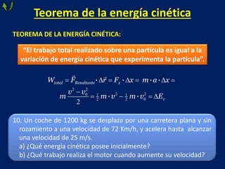 Teorema de la energía cinética
TEOREMA DE LA ENERGÍA CINÉTICA:
“El trabajo total realizado sobre una partícula es igual a la
variación de energía cinética que experimenta la partícula”.
2 2
2 20 1 1
02 2
2
 
· · · ·
· ·
total Resultante x
c
W F r F x m a x
v v
m m v m v E
10. Un coche de 1200 kg se desplaza por una carretera plana y sin
rozamiento a una velocidad de 72 Km/h, y acelera hasta alcanzar
una velocidad de 25 m/s.
a) ¿Qué energía cinética posee inicialmente?
b) ¿Qué trabajo realiza el motor cuando aumente su velocidad?
 