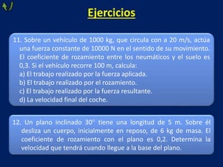 Ejercicios
11. Sobre un vehículo de 1000 kg, que circula con a 20 m/s, actúa
una fuerza constante de 10000 N en el sentido de su movimiento.
El coeficiente de rozamiento entre los neumáticos y el suelo es
0,3. Si el vehículo recorre 100 m, calcula:
a) El trabajo realizado por la fuerza aplicada.
b) El trabajo realizado por el rozamiento.
c) El trabajo realizado por la fuerza resultante.
d) La velocidad final del coche.
12. Un plano inclinado 30 tiene una longitud de 5 m. Sobre él
desliza un cuerpo, inicialmente en reposo, de 6 kg de masa. El
coeficiente de rozamiento con el plano es 0,2. Determina la
velocidad que tendrá cuando llegue a la base del plano.
 