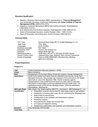 Education Qualification:
• Masters in Business Administration (MBA), specialization in “Telecom Management”
from Annamalai University, in technical collaboration with Indian Institute of Telecom
Management (IITM). (2008-2010) (72%)
• Masters in Computer Applications (MCA) from Andhra University, Visakhapatnam
(1999-2002) (73.8 %)
• B.Sc (Electronics) from Andhra University, Visakhapatnam (1995-1998) (73 %)
• Board of Intermediate Education, Andhra Pradesh (1993 – 1995) (72.9%)
• Board of Secondary School Education, Andhra Pradesh (1993) (82.6%)
Technical Skills:
ETL Tools : Ascetical Data stage PX 7.5.2/ IBM Datastage 8.1, 9.1
Agile Tools : TFS , Rally
Languages : JAVA, PL/SQL
Scripting Languages : Perl, Shell
Scheduling Tools : Control – M, Autosys 4.0
Database : Oracle (8i/9i/10g/11g)
Operating Systems : RHEL4es5, HP-UX 11i, Windows NT/2003 Server
Version Control Tools : Rational Clear Case, Rational Team Concert, Subversion
Domain Knowledge : Telecom GSM (NMS/OSS), Manufacturing, Banking,
Sales and marketing
Project Experience
Project # 1:
Title Unified Collections Recovery Systems - UCRS
Client Bank of America
Role Development, Environment Setup, Production support, change management
Description UCRS is the system built within bank for collections and recover money from
delinquent accounts. This process has 3 systems, Front end built on C#: Middle
ware built on: Java, ETL: Backend: DB2, Oracle. Collection agents,
representative’s uses UCRS front end screen to make calls to customers.
Information is transmitted to and from database through middle ware. The
applications inside UCRS are like Strategy engine , customer satisfaction
improvisation, reporting etc.,
Skill sets Reqd DB2, Oracle 10g, Shell scripting, IBM RTC , Subversion , IBM Datastage 8.1 , 9.1
Contribution • Preparation of server environment for data stage project to get installed.
• Preparation of Autosys jobs using JILs for scheduling the Datastage jobs.
• Shell scripts to execute jobs.
• Configuration of the upstream and downstream systems.
• Production support.
• Documenting the design and process flow.
• Unit testing & Integration testing.
• Establishing collaboration with upstream and downstream systems.
Duration From December 2012 till date
Team Size 6
 