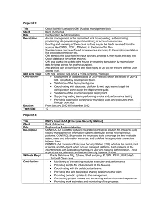 Project # 2:
Title Oracle Identity Manager [OIM] (Access management tool)
Client Bank of America
Role Configuration & Administration
Description Access management is the centralized tool for requesting, authenticating,
provisioning, de-provisioning and monitoring of access to resources.
Granting and revoking of the access is done as per the feeds received from the
sources like CSDB , RDR , ADIM etc. in the form of flat files,
Specified rules can be enforced for resources according to the employment status
like associate/contractor etc.,
OIM extracts the data from the input sources, process it, then loads the data into
Oracle database for further analysis.
OIM also works like a data ware house by retaining transaction & reconciliation
data for large period for analysis purpose.
Also profiles can be configured and kept ready to use as per the pre-defined user
access level.
Skill sets Reqd OIM 10g , Oracle 10g, Shell & PERL scripting, Weblogic
Contribution • Deployment of latest releases of OIM versions which are tested in DEV &
SIT, provided by development team.
• Validation of the deployment guide
• Coordinating with database, platform & web logic teams to get the
configuration done as per the deployment guide.
• Validation of the environment post deployment
• Supporting testing teams performing smoke and performance testing
• Providing automation scripting for mundane tasks and executing them
through cron jobs.
Duration From January 2012 till November 2012
Team Size 10
Project # 3:
Title BMC’s Control-SA [Enterprise Security Station]
Client Bank of America
Role Engineering & administration
Description CONTROL-SA is a BMC Software integrated client/server solution for enterprise-wide
security management of information systems distributed across heterogeneous
platforms. CONTROL-SA provides the necessary tools to manage the two invaluable
assets, users and information resources, and to define the appropriate connections
between them
CONTROL-SA consists of Enterprise Security Station (ESS), which is the central point
of control, and SA-Agent, which runs on managed platforms. Each instance of SA-
Agent interacts with applications that require user and resource administration. These
applications are referred to as Resident Security Systems (RSSs).
Skillsets Reqd Oracle Database 10g, Sybase ,Shell scripting, PL/SQL, PERL, RHEL4es5,
Rational Clear case
Contribution • Monitoring of the existing modules execution and performance
• Providing scripts for enhancement of the features
• Coordinating with the collaborative teams.
• Providing skill and knowledge sharing sessions to the team
• Providing periodic updates to the management.
• Conducting project reviews and enhancing work environment experience.
• Providing work estimates and monitoring of the progress.
 