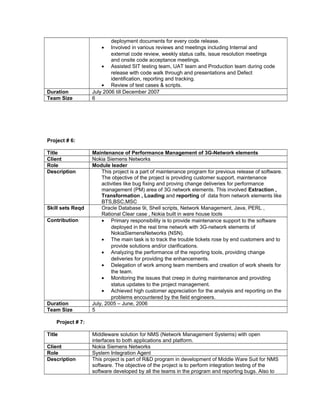 deployment documents for every code release.
• Involved in various reviews and meetings including Internal and
external code review, weekly status calls, issue resolution meetings
and onsite code acceptance meetings.
• Assisted SIT testing team, UAT team and Production team during code
release with code walk through and presentations and Defect
identification, reporting and tracking.
• Review of test cases & scripts.
Duration July 2006 till December 2007
Team Size 6
Project # 6:
Title Maintenance of Performance Management of 3G-Network elements
Client Nokia Siemens Networks
Role Module leader
Description This project is a part of maintenance program for previous release of software.
The objective of the project is providing customer support, maintenance
activities like bug fixing and proving change deliveries for performance
management (PM) area of 3G network elements. This involved Extraction ,
Transformation , Loading and reporting of data from network elements like
BTS,BSC,MSC
Skill sets Reqd Oracle Database 9i, Shell scripts, Network Management, Java, PERL ,
Rational Clear case , Nokia built in ware house tools
Contribution • Primary responsibility is to provide maintenance support to the software
deployed in the real time network with 3G-network elements of
NokiaSiemensNetworks (NSN).
• The main task is to track the trouble tickets rose by end customers and to
provide solutions and/or clarifications.
• Analyzing the performance of the reporting tools, providing change
deliveries for providing the enhancements.
• Delegation of work among team members and creation of work sheets for
the team.
• Monitoring the issues that creep in during maintenance and providing
status updates to the project management.
• Achieved high customer appreciation for the analysis and reporting on the
problems encountered by the field engineers.
Duration July, 2005 – June, 2006
Team Size 5
Project # 7:
Title Middleware solution for NMS (Network Management Systems) with open
interfaces to both applications and platform.
Client Nokia Siemens Networks
Role System Integration Agent
Description This project is part of R&D program in development of Middle Ware Suit for NMS
software. The objective of the project is to perform integration testing of the
software developed by all the teams in the program and reporting bugs. Also to
 