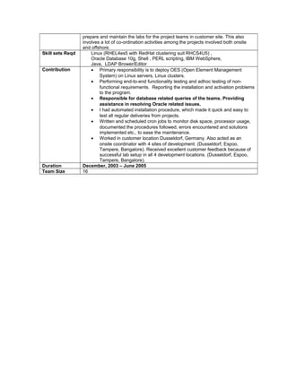 prepare and maintain the labs for the project teams in customer site. This also
involves a lot of co-ordination activities among the projects involved both onsite
and offshore.
Skill sets Reqd Linux (RHEL4es5 with RedHat clustering suit RHCS4U5) ,
Oracle Database 10g, Shell , PERL scripting, IBM WebSphere,
Java, LDAP Brower/Editor
Contribution • Primary responsibility is to deploy OES (Open Element Management
System) on Linux servers, Linux clusters.
• Performing end-to-end functionality testing and adhoc testing of non-
functional requirements. Reporting the installation and activation problems
to the program.
• Responsible for database related queries of the teams. Providing
assistance in resolving Oracle related issues.
• I had automated installation procedure, which made it quick and easy to
test all regular deliveries from projects.
• Written and scheduled cron jobs to monitor disk space, processor usage,
documented the procedures followed, errors encountered and solutions
implemented etc., to ease the maintenance.
• Worked in customer location Dusseldorf, Germany. Also acted as an
onsite coordinator with 4 sites of development. (Dusseldorf, Espoo,
Tampere, Bangalore). Received excellent customer feedback because of
successful lab setup in all 4 development locations. (Dusseldorf, Espoo,
Tampere, Bangalore).
Duration December, 2003 – June 2005
Team Size 16
 