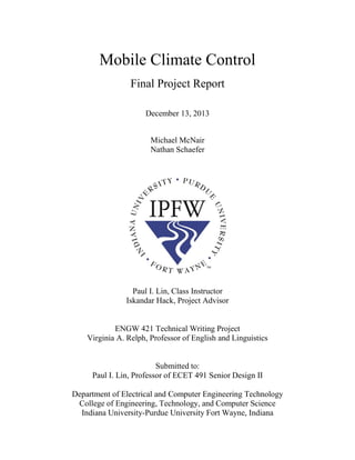 Mobile Climate Control
Final Project Report
December 13, 2013
Michael McNair
Nathan Schaefer
Paul I. Lin, Class Instructor
Iskandar Hack, Project Advisor
ENGW 421 Technical Writing Project
Virginia A. Relph, Professor of English and Linguistics
Submitted to:
Paul I. Lin, Professor of ECET 491 Senior Design II
Department of Electrical and Computer Engineering Technology
College of Engineering, Technology, and Computer Science
Indiana University-Purdue University Fort Wayne, Indiana
 