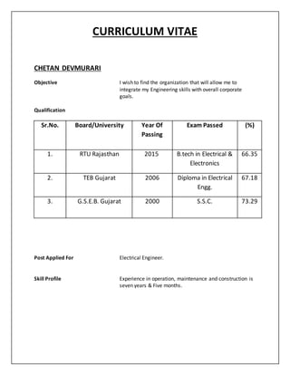 CURRICULUM VITAE
CHETAN DEVMURARI
Objective I wish to find the organization that will allow me to
integrate my Engineering skills with overall corporate
goals.
Qualification
Sr.No. Board/University Year Of
Passing
Exam Passed (%)
1. RTU Rajasthan 2015 B.tech in Electrical &
Electronics
66.35
2. TEB Gujarat 2006 Diploma in Electrical
Engg.
67.18
3. G.S.E.B. Gujarat 2000 S.S.C. 73.29
Post Applied For Electrical Engineer.
Skill Profile Experience in operation, maintenance and construction is
seven years & Five months.
 