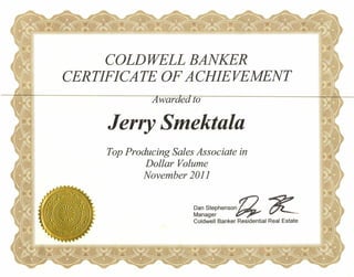 COLDWELL BANKER
CERTIFICATE OF ACHIEVEMENT
Jerry Smektala
Top Producing Sales Associate in
Dollar Volume
November 2011
Dan Stephenson n ~Manager ~ t7'L-..-
Coldwell Banker Residential Real Estate
 