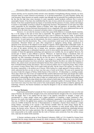 Orientation Effects of Stress Concentrators on the Material Deformation Behaviour during….
| IJMER | ISSN: 2249–6645 | www.ijmer.com | Vol. 4 | Iss.10| Oct. 2014 | 44|
reasons and they can be caused by brittle network zones denuded of strengthening alloying elements, by stress
corrosion attack in certain chemical environments, or at elevated temperatures, by grain boundary sliding and
void formation. Shear fractures are equally complex type although they are generally less troublesome because of
the fact that the high shear stress necessary to cause separation usually produces sufficient flow to prevent
catastrophic fracture. It has been also established that the state of stress controls the occurrence and the mode of
fracture. It has been accepted beyond any degree of uncertainty that the presence of cracks, notches and changes
in section is unavoidably occurring in almost all engineering structures. Discontinuities of such types have been
solely responsible for the catastrophic failures of bridges, tanks, ships and pipelines, all operating within the
normally safe range of stresses.Structural discontinuities act as a magnitude of the stress enhancement that can be
calculated from the elastic theory or measured with photo elastic or strain gauge techniques.
However, it is not only the increase in stress that causes brittle behavior in normally ductile materials,
but, it is the change in the state of stress that is responsible. The qualitative effects of plate thickness, notch
sharpness and the crack size have been realized for many years to influence the fracture mode. A geometrical
discontinuity in a body as a hole or a notch would result in a non-uniform stress distribution at the vicinity of the
discontinuity. At some region near the discontinuity, the stress is expected to be higher than the average stress at
distances remote from the discontinuity. Thus, a stress concentration would occur at the discontinuity or stress
concentrator. Structural failures are quite often categorized as negligence during design, construction or
operation of the structure or the adoption of new design or material, which might produce undesirable results. In
the first instance the existing procedures and standards are sufficient to avoid failure, but are not followed by one
or more of the parties involved, due to human error, ignorance, negligence or willful misconduct. Poor
workmanship, inappropriate or substandard materials, errors in stress analysis and operator errors are some of the
examples of where the appropriate technology and experiences are available, but, are not applied. However, the
second type of failure is more difficult to prevent. Whenever, an improved design is introduced, there are
invariably many factors left behind which the design could not anticipate. It is undoubtedly true that newer
materials can offer tremendous advantages but are also the source for many unavoidable potential problems.
Therefore, often recommendations are made that a new design or a material must be employed in service if
extensive testing and analysis have been carried out. Approaches based on the above can reduce the frequency of
failures, but, cannot ensure cent percent elimination because there could have been many factors that would have
been overlooked during testing and analysis. There are numerous problem areas in engineering design. Many of them
are economic in nature whereas others involve public health and safety. But the closest to the engineer, for which he has
the primary responsibility, is the problem area of fracture. While looking for a simple approach to fracture problem, it is
clearly understood that there are only two basic ways that a piece of metal can be broken. The same can be separated into
two pieces Under this category of failure, brittle fracture of the world war - II Libertyships is a standing example.
These ships which were first to have all welded hull that could be fabricated much faster and cheaper than earlier
riveted design, but, a significant number of these sustained serious fractures as a result of the design change. It is
interesting to acknowledge that all the ships of today are welded and do not fail as sufficient knowledge gained
from the analysis of the liberty ships failures have been utilized to build today's ships. Over the past few decades,
the field of fracture mechanics has undoubtedly prevented a substantial number of structural failures. One will
never know how many lives have been saved or how much property damage has been avoided by applying this
technology. However, the fracture mechanics can help the designers to rely on rational analysis rather than on
trial and error.
1.1 Fracture Mechanics
Experiments performed by Leonardo da Vinci several centuries earlier provided few clues as to the root
cause of fracture. He measured the strength of iron wires and found that the strength of the wire varied invariably
with the length. Thus it was implied that the flaws in the material controlled its strength, a longer wire
corresponded to a larger sample volume and a higher probability of sampling a region containing a flaw.
However, his results were highly qualitative. Griffith established a quantitative relationship between stress and
flaw size, in 1920 [2]. He applied stress analysis of an elliptical hole in a plate to an unstable propagation of a
crack [3]. Griffith invoked the first law of thermodynamics to formulate a fracture theory based on a simple
energy balance. According to his concept a flaw becomes unstable when the strain energy change due to
increment of crack length is just sufficient to overcome the resistance to crack growth arising from surface
energy, the fracture occurs. However, the Griffith's model quite accurately predicted the relationship between
strength and the flaw size in glass specimens. But, the subsequent attempts to apply Griffith’s model to metals
were unsuccessful as his model assumed that the work of fracture came exclusively from the surface energy
term, valid only for ideally brittle materials.
A fracture mechanics group at Naval Research Laboratory (NRL) at U.S.A headed by George Irwin
postulated that the energy release rate concept [4], which is related to Griffith's theory, but, is in a form that is
 