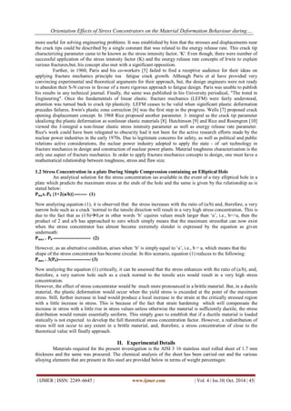 Orientation Effects of Stress Concentrators on the Material Deformation Behaviour during….
| IJMER | ISSN: 2249–6645 | www.ijmer.com | Vol. 4 | Iss.10| Oct. 2014 | 45|
more useful for solving engineering problems. It was established by him that the stresses and displacements near
the crack tips could be described by a single constant that was related to the energy release rate. This crack tip
characterizing parameter came to be known as the stress intensity factor, 'K'. Even though, there were number of
successful application of the stress intensity factor (K) and the energy release rate concepts of Irwin to explain
various fractures,but, his concept also met with a significant opposition.
Further, in 1960, Paris and his co-workers [5] failed to find a receptive audience for their ideas on
applying fracture mechanics principle toa fatigue crack growth. Although Paris et al have provided very
convincing experimental and theoretical arguments for their approach, but, the design engineers were not ready
to abandon their S-N curves in favour of a more rigorous approach to fatigue design. Paris was unable to publish
his results in any technical journal. Finally, the same was published in his University periodical, "The trend in
Engineering". Once the fundamentals of linear elastic. fracture mechanics (LEFM) were fairly understood,
attention was turned back to crack tip plasticity. LEFM ceases to be valid when significant plastic deformation
precedes failures. Irwin's plastic zone correction [6] was the first step in the progress. Wells [7] proposed crack
opening displacement concept. In 1968 Rice proposed another parameter. J- integral as the crack tip parameter
idealizing the plastic deformation as nonlinear elastic materials [8]. Hutchinson [9] and Rice and Rosengren [10]
viewed the J-integral a non-linear elastic stress intensity parameter as well as energy release rate parameter.
Rice's work could have been relegated to obscurity had it not been for the active research efforts made by the
nuclear power industries in the early 1970s. Due to legitimate concerns for safety, as well as political and public
relations active considerations, the nuclear power industry adopted to apply the state - of -art technology in
fracture mechanics in design and construction of nuclear power plants. Material toughness characterization is the
only one aspect of fracture mechanics. In order to apply fracture mechanics concepts to design, one must have a
mathematical relationship between toughness, stress and flaw size.
1.2 Stress Concentration in a plate During Simple Compression containing an Elliptical Hole
An analytical solution for the stress concentration ias available in the event of a tiny elliptical hole in a
plate which predicts the maximum stress at the ends of the hole and the same is given by the relationship as is
stated below:
Pmax=P0 {1+2(a/b)}-------- (1)
Now analyzing equation (1), it is observed that the stress increases with the ratio of (a/b) and, therefore, a very
narrow hole such as a crack ‘normal to the tensile direction will result in a very high stress concentration. This is
due to the fact that as (1/b)0,or in other words ‘b’ cquires values much larger than ‘a’, i.e., b>>a, then the
product of 2 and a/b has approached to zero which simply means that the maximum stressthat can now exist
when the stress concentrator has almost become extremely slender is expressed by the equation as given
underneath:
Pmax = P0 ----------------------- (2)
However, as an alternative condition, arises when ‘b’ is simply equal to ‘a’, i.e., b = a, which means that the
shape of the stress concentrator has become circular. In this scenario, equation (1) reduces to the following:
Pmax = 3(P0)-------------------- (3)
Now analyzing the equation (1) critically, it can be assessed that the stress enhances with the ratio of (a/b), and,
therefore, a very narrow hole such as a crack normal to the tensile axis would result in a very high stress
concentration.
However, the effect of stress concentrator would be much more pronounced in a brittle material. But, in a ductile
material, the plastic deformation would occur when the yield stress is exceeded at the point of the maximum
stress. Still, further increase in load would produce a local increase in the strain at the critically stressed region
with a little increase in stress. This is because of the fact that strain hardening which will compensate the
increase in stress with a little rise in stress values unless otherwise the material is sufficiently ductile, the stress
distribution would remain essentially uniform. This simply goes to establish that if a ductile material is loaded
statically is not expected to develop the full theoretical stress concentration factor. However, a redistribution of
stress will not occur to any extent in a brittle material, and, therefore, a stress concentration of close to the
theoretical value will finally approach.
II. Experimental Details
Materials required for the present investigation is the AISI 3 16 stainless steel rolled sheet of 1.7 mm
thickness and the same was procured. The chemical analysis of the sheet has been carried out and the various
alloying elements that are present in this steel are provided below in terms of weight percentages:
 
