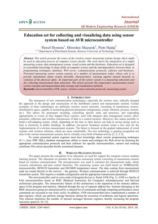 International 
OPEN ACCESS Journal 
Of Modern Engineering Research (IJMER) 
| IJMER | ISSN: 2249–6645 | www.ijmer.com | Vol. 4 | Iss.10| Oct. 2014 | 38| 
Education set for collecting and visualizing data using sensor system based on AVR microcontroller 
Paweł Dymora1, Mirosław Mazurek2, Piotr Hadaj3 1,2,3 Department of Distributed Systems, Rzeszow University of Technology, Poland 
I. INTRODUCTION 
The emergence of new communication technologies, especially the wireless ones, radically changed the approach to the design and construction of the distributed control and measurement systems. Certain examples of these technologies are definitely wireless sensor networks, consisting of autonomous sensors, distributed in space, capable of monitoring physical parameters (temperature, sound, vibration, pressure, motion, etc.). This allows for permanent recording, controlling specific tasks and processes, and responding appropriately to events as they happen.These systems, used with adequate data management system, allow automatic collection and wireless transmission of data to a central location. Moreover, this makes possible to build a self-adapting system, which, depending on the time or other factors can help in saving energy such as heat or electricity in public buildings. In addition, low-power broadcast systems create a new area for the implementation of a wireless measurement systems. The future is focused on the gradual replacement of wired systems with wireless solutions, which are more comfortable. The new technology is gaining recognition not only in the various measurement systems, but in virtually every field of human activity [1, 2, 3, 5]. To create presented system engineer must have knowledge about current programming techniques (C++, Java, PHP, SQL), database management, ability to create and configure the Web server by choosing the appropriate communication protocols and their software for specific microcontrollers, sensors and working conditions.This article describes briefly mentioned elements. 
II. WIRELESS MEASURING SYSTEM 
This paper presents the conception of an education set used for support the computer science students learning process. The education set presents the wireless measuring system consisting of autonomous sensors based on wireless communication. The microprocessor was used to construct the measurement node, which executes calculations and puts control functions. The measuring system was build based on ATMEGA16L microcontroller, RFM12S transmitter and DS18B20 temperature sensor. The data coming from measurement node are routed directly to the receiver – the gateway. Wireless communication is achieved through RFM12S transmitter system. This requires a suitable configuration and the appropriate transmission parameters. 
The microcontroller used in every node of designed devices is Atmel AVR (Fig. 1). AVR is a family of 8-bit microcontrollers based on RISC (Reduced Instruction Set Computer) schemeprocessor and Harvard architecture principles. The characteristic feature of this architecture is the separation of the memory address space of the program and memory, obtained through the use of separate address bus. Systems belonging to the RISC processors group are characterized by a reduced list of commands and high computing performance (most commands are executed in one clock cycle). In addition, AVR microcontrollers have implemented a number of data registers, which can perform storage functions during the execution of arithmetic and logical operations. This solution minimizes the number of internal messages between registers, thereby increasing the program execution speed [4, 10, 12]. 
Abstract: This article presents the issues of the wireless sensor measuring systems design which might be used in education process of computer science faculty. The work shows the integration of a simple measuring system, data management system, visual system and the hardware. Education set is designed to consolidate knowledge in many fields of computer science and the interdependence between them, as programming techniques, database, Web server, communications protocols, software and hardware. Presented measuring sensor system consists of a number of measurement nodes, whose role is to provide information about certain desirable characteristics, warning against natural hazards or violation of the physical safety. An important part of the sensor system is a measuring subsystem and the collecting measurement data subsystem. The article presents the temperature measurement sensor system concepts and measurement data storage and visualization methods. Keywords: microcontrollers AVR, sensor, wireless sensor networks protocols, measuring system.  