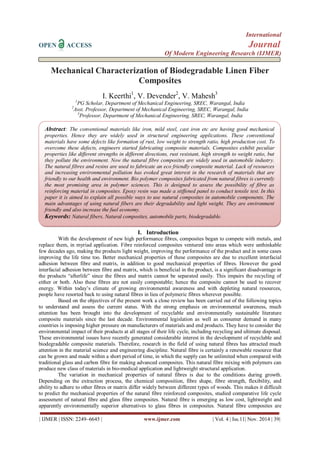 International 
OPEN ACCESS Journal 
Of Modern Engineering Research (IJMER) 
| IJMER | ISSN: 2249–6645 | www.ijmer.com | Vol. 4 | Iss.11| Nov. 2014 | 39| 
Mechanical Characterization of Biodegradable Linen Fiber Composites I. Keerthi1, V. Devender2, V. Mahesh3 1PG Scholar, Department of Mechanical Engineering, SREC, Warangal, India 2Asst. Professor, Department of Mechanical Engineering, SREC, Warangal, India 3Professor, Department of Mechanical Engineering, SREC, Warangal, India 
I. Introduction 
With the development of new high performance fibres, composites began to compete with metals, and replace them, in myriad application. Fibre reinforced composites ventured into areas which were unthinkable few decades ago, making the products light weight, improving the performance of the product and in some cases improving the life time too. Better mechanical properties of these composites are due to excellent interfacial adhesion between fibre and matrix, in addition to good mechanical properties of fibres. However the good interfacial adhesion between fibre and matrix, which is beneficial in the product, is a significant disadvantage in the products “afterlife” since the fibres and matrix cannot be separated easily. This impairs the recycling of either or both. Also these fibres are not easily compostable; hence the composite cannot be used to recover energy. Within today’s climate of growing environmental awareness and with depleting natural resources, people have resorted back to using natural fibres in lieu of polymeric fibres wherever possible. Based on the objectives of the present work a close review has been carried out of the following topics to understand and assess the current status. With the strong emphasis on environmental awareness, much attention has been brought into the development of recyclable and environmentally sustainable literature composite materials since the last decade. Environmental legislation as well as consumer demand in many countries is imposing higher pressure on manufacturers of materials and end products. They have to consider the environmental impact of their products at all stages of their life cycle, including recycling and ultimate disposal. These environmental issues have recently generated considerable interest in the development of recyclable and biodegradable composite materials. Therefore, research in the field of using natural fibres has attracted much attention in the material science and engineering discipline. Natural fibre is certainly a renewable resource that can be grown and made within a short period of time, in which the supply can be unlimited when compared with traditional glass and carbon fibre for making advanced composites. This natural fibre mixing with polymers can produce new class of materials in bio-medical application and lightweight structural application. 
The variation in mechanical properties of natural fibres is due to the conditions during growth. Depending on the extraction process, the chemical composition, fibre shape, fibre strength, flexibility, and ability to adhere to other fibres or matrix differ widely between different types of woods. This makes it difficult to predict the mechanical properties of the natural fibre reinforced composites, studied comparative life cycle assessment of natural fibre and glass fibre composites. Natural fibre is emerging as low cost, lightweight and apparently environmentally superior alternatives to glass fibres in composites. Natural fibre composites are 
Abstract: The conventional materials like iron, mild steel, cast iron etc are having good mechanical properties. Hence they are widely used in structural engineering applications. These conventional materials have some defects like formation of rust, low weight to strength ratio, high production cost. To overcome these defects, engineers started fabricating composite materials. Composites exhibit peculiar properties like different strengths in different directions, rust resistant, high strength to weight ratio, but they pollute the environment. Now the natural fibre composites are widely used in automobile industry. The natural fibres and resins are used to fabricate an eco friendly composite material. Lack of resources and increasing environmental pollution has evoked great interest in the research of materials that are friendly to our health and environment. Bio polymer composites fabricated from natural fibres is currently the most promising area in polymer sciences. This is designed to assess the possibility of fibre as reinforcing material in composites. Epoxy resin was made a stiffened panel to conduct tensile test. In this paper it is aimed to explain all possible ways to use natural composites in automobile components. The main advantages of using natural fibers are their degradability and light weight. They are environment friendly and also increase the fuel economy. 
Keywords: Natural fibers, Natural composites, automobile parts, biodegradable.  