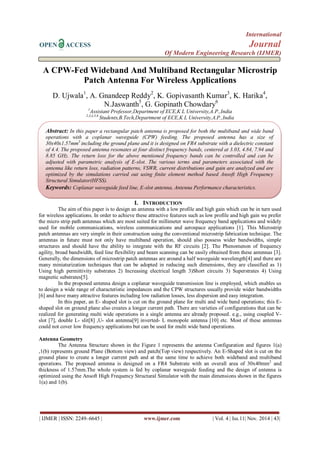 International 
OPEN ACCESS Journal 
Of Modern Engineering Research (IJMER) 
| IJMER | ISSN: 2249–6645 | www.ijmer.com | Vol. 4 | Iss.11| Nov. 2014 | 43| 
A CPW-Fed Wideband And Multiband Rectangular Microstrip Patch Antenna For Wireless Applications D. Ujwala1, A. Gnandeep Reddy2, K. Gopivasanth Kumar3, K. Harika4, N.Jaswanth5, G. Gopinath Chowdary6 1Assistant Professor,Department of ECE,K L University,A.P.,India 
2,3,4,5,6 Students,B.Tech,Department of ECE,K L University,A.P.,India 
I. INTRODUCTION 
The aim of this paper is to design an antenna with a low profile and high gain which can be in turn used for wireless applications. In order to achieve these attractive features such as low profile and high gain we prefer the micro strip path antennas which are most suited for millimeter wave frequency band applications and widely used for mobile communications, wireless communications and aerospace applications [1]. This Microstrip patch antennas are very simple in their construction using the conventional microstrip fabrication technique. The antennas in future must not only have multiband operation, should also possess wider bandwidths, simple structures and should have the ability to integrate with the RF circuits [2]. The Phenomenon of frequency agility, broad bandwidth, feed line flexibility and beam scanning can be easily obtained from these antennas [3]. Generally, the dimensions of microstrip patch antennas are around a half waveguide wavelength[4] and there are many miniaturization techniques that can be adopted in reducing such dimensions, they are classified as 1) Using high permittivity substrates 2) Increasing electrical length 3)Short circuits 3) Superstrates 4) Using magnetic substrates[5]. In the proposed antenna design a coplanar waveguide transmission line is employed, which enables us to design a wide range of characteristic impedances and the CPW structures usually provide wider bandwidths [6] and have many attractive features including low radiation losses, less dispersion and easy integration. In this paper, an E- shaped slot is cut on the ground plane for multi and wide band operations; this E- shaped slot on ground plane also creates a longer current path. There are varieties of configurations that can be realized for generating multi wide operations in a single antenna are already proposed. e.g., using coupled V- slot [7], double L- slit[8] ,U- slot antenna[9] inverted- L monopole antenna [10] etc. Most of these antennas could not cover low frequency applications but can be used for multi wide band operations. Antenna Geometry The Antenna Structure shown in the Figure 1 represents the antenna Configuration and figures 1(a) ,1(b) represents ground Plane (Bottom view) and patch(Top view) respectively. An E-Shaped slot is cut on the ground plane to create a longer current path and at the same time to achieve both wideband and multiband operations. The proposed antenna is designed on a FR4 Substrate with an overall area of 30x40mm2 and thickness of 1.57mm.The whole system is fed by coplanar waveguide feeding and the design of antenna is optimized using the Ansoft High Frequency Structural Simulator with the main dimensions shown in the figures 1(a) and 1(b). 
Abstract: In this paper a rectangular patch antenna is proposed for both the multiband and wide band operations with a coplanar waveguide (CPW) feeding. The proposed antenna has a size of 30x40x1.57mm3 including the ground plane and it is designed on FR4 substrate with a dielectric constant of 4.4. The proposed antenna resonates at four distinct frequency bands, centered at 3.03, 4.84, 7.94 and 8.85 GHz. The return loss for the above mentioned frequency bands can be controlled and can be adjusted with parametric analysis of E-slot. The various terms and parameters associated with the antenna like return loss, radiation patterns, VSWR, current distributions and gain are analyzed and are optimized by the simulations carried out using finite element method based Ansoft High Frequency Structural Simulator(HFSS). Keywords: Coplanar waveguide feed line, E-slot antenna, Antenna Performance characteristics.  