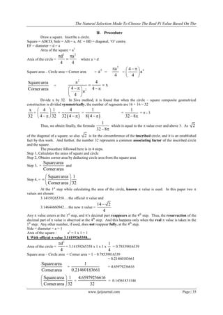The Natural Selection Mode To Choose The Real Pi Value Based On The
www.ijeijournal.com Page | 35
II. Procedure
Draw a square. Inscribe a circle.
Square = ABCD, Side = AB = a, AC = BD = diagonal, ‘O’ centre.
EF = diameter = d = a
Area of the square = a2
Area of the circle =
2 2
d a
4 4
 
 where a = d
Square area – Circle area = Corner area =
2
2 a
a
4

 =
24
a
4
  
 
 
Squarearea
Cornerarea
=
2
2
a 4
x
4 4
a
4
 
    
 
 
Divide x by 32. In Siva method, it is found that when the circle – square composite geometrical
construction is divided symmetrically, the number of segments are 16 + 16 = 32
x
32
=
4 1
4 32
 
 
  
=
 
4
32 4  
=
 
1
8 4 
=
1
32 8 
=  - 3
Thus, we obtain finally, the formula
1
32 8 
which is equal to the  value over and above 3. As 2
of the diagonal of a square, so also 2 is for the circumference of the inscribed circle, and it is an established
fact by this work. And further, the number 32 represents a common associating factor of the inscribed circle
and the square.
The procedure followed here is in 4 steps.
Step 1, Calculates the areas of square and circle
Step 2, Obtains corner area by deducting circle area from the square area
Step 3, =
Squarearea
Cornerarea
and
Step 4, =
Squarearea 1
Cornerarea 32
 
  
 
At the 1st
step while calculating the area of the circle, known  value is used. In this paper two 
values are chosen:
3.14159265358… the official  value and
3.14644660942… the new  value =
14 2
4

Any  value enters at the 1st
step, and it’s decimal part reappears at the 4th
step. Thus, the resurrection of the
decimal part of  value is observed at the 4th
step. And this happens only when the real  value is taken in the
1st
step. Any other number, if used, does not reappear fully, at the 4th
step.
Side = diameter = a = 1
Area of the square : a2
= 1 x 1 = 1
I. With official  value 3.14159265358…
Area of the circle =
2
d
4

= 3.14159265358 x 1 x 1 x
1
4
= 0.78539816339
Square area – Circle area = Corner area = 1 – 0.78539816339
= 0.21460183661
Squarearea
Cornerarea
=
1
0.21460183661
= 4.65979236616
Squarearea 1
Cornerarea 32
 
 
 
=
4.65979236616
32
= 0.14561851144
 