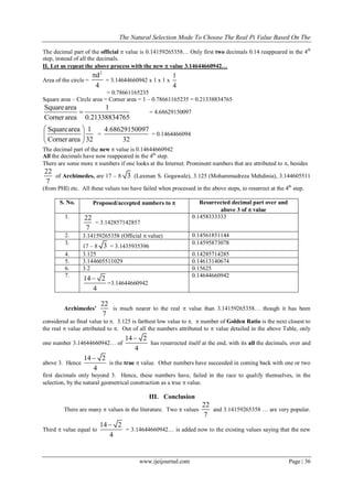 The Natural Selection Mode To Choose The Real Pi Value Based On The
www.ijeijournal.com Page | 36
The decimal part of the official  value is 0.14159265358… Only first two decimals 0.14 reappeared in the 4th
step, instead of all the decimals.
II. Let us repeat the above process with the new  value 3.14644660942…
Area of the circle =
2
d
4

= 3.14644660942 x 1 x 1 x
1
4
= 0.78661165235
Square area – Circle area = Corner area = 1 – 0.78661165235 = 0.21338834765
Squarearea 1
Cornerarea 0.21338834765
 = 4.68629150097
Squarearea 1
Cornerarea 32
 
 
 
=
4.68629150097
32
= 0.1464466094
The decimal part of the new  value is 0.14644660942
All the decimals have now reappeared in the 4th
step.
There are some more  numbers if one looks at the Internet. Prominent numbers that are attributed to , besides
22
7
of Archimedes, are 17 – 8 3 (Laxman S. Gogawale), 3.125 (Mohammadreza Mehdinia), 3.144605511
(from PHI) etc. All these values too have failed when processed in the above steps, to resurrect at the 4th
step.
S. No. Proposed/accepted numbers to  Resurrected decimal part over and
above 3 of  value
1. 22
7
= 3.142857142857
0.1458333333
2. 3.14159265358 (Official  value) 0.14561851144
3.
17 – 8 3 = 3.1435935396
0.14595873078
4. 3.125 0.14285714285
5. 3.144605511029 0.14613140674
6. 3.2 0.15625
7.
14 2
4

=3.14644660942
0.14644660942
Archimedes’
22
7
is much nearer to the real  value than 3.14159265358… though it has been
considered as final value to . 3.125 is farthest low value to .  number of Golden Ratio is the next closest to
the real  value attributed to . Out of all the numbers attributed to  value detailed in the above Table, only
one number 3.14644660942… of
14 2
4

has resurrected itself at the end, with its all the decimals, over and
above 3. Hence
14 2
4

is the true  value. Other numbers have succeeded in coming back with one or two
first decimals only beyond 3. Hence, these numbers have, failed in the race to qualify themselves, in the
selection, by the natural geometrical construction as a true  value.
III. Conclusion
There are many  values in the literature. Two  values
22
7
and 3.14159265358 … are very popular.
Third  value equal to
14 2
4

= 3.14644660942… is added now to the existing values saying that the new
 