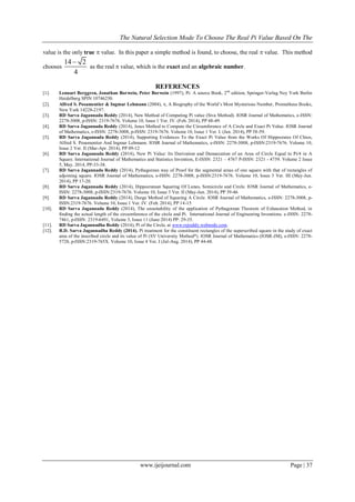 The Natural Selection Mode To Choose The Real Pi Value Based On The
www.ijeijournal.com Page | 37
value is the only true  value. In this paper a simple method is found, to choose, the real  value. This method
chooses
14 2
4

as the real  value, which is the exact and an algebraic number.
REFERENCES
[1]. Lennart Berggren, Jonathan Borwein, Peter Borwein (1997), Pi: A source Book, 2nd
edition, Springer-Verlag Ney York Berlin
Heidelberg SPIN 10746250.
[2]. Alfred S. Posamentier & Ingmar Lehmann (2004), , A Biography of the World’s Most Mysterious Number, Prometheus Books,
New York 14228-2197.
[3]. RD Sarva Jagannada Reddy (2014), New Method of Computing Pi value (Siva Method). IOSR Journal of Mathematics, e-ISSN:
2278-3008, p-ISSN: 2319-7676. Volume 10, Issue 1 Ver. IV. (Feb. 2014), PP 48-49.
[4]. RD Sarva Jagannada Reddy (2014), Jesus Method to Compute the Circumference of A Circle and Exact Pi Value. IOSR Journal
of Mathematics, e-ISSN: 2278-3008, p-ISSN: 2319-7676. Volume 10, Issue 1 Ver. I. (Jan. 2014), PP 58-59.
[5]. RD Sarva Jagannada Reddy (2014), Supporting Evidences To the Exact Pi Value from the Works Of Hippocrates Of Chios,
Alfred S. Posamentier And Ingmar Lehmann. IOSR Journal of Mathematics, e-ISSN: 2278-3008, p-ISSN:2319-7676. Volume 10,
Issue 2 Ver. II (Mar-Apr. 2014), PP 09-12
[6]. RD Sarva Jagannada Reddy (2014), New Pi Value: Its Derivation and Demarcation of an Area of Circle Equal to Pi/4 in A
Square. International Journal of Mathematics and Statistics Invention, E-ISSN: 2321 – 4767 P-ISSN: 2321 - 4759. Volume 2 Issue
5, May. 2014, PP-33-38.
[7]. RD Sarva Jagannada Reddy (2014), Pythagorean way of Proof for the segmental areas of one square with that of rectangles of
adjoining square. IOSR Journal of Mathematics, e-ISSN: 2278-3008, p-ISSN:2319-7676. Volume 10, Issue 3 Ver. III (May-Jun.
2014), PP 17-20.
[8]. RD Sarva Jagannada Reddy (2014), Hippocratean Squaring Of Lunes, Semicircle and Circle. IOSR Journal of Mathematics, e-
ISSN: 2278-3008, p-ISSN:2319-7676. Volume 10, Issue 3 Ver. II (May-Jun. 2014), PP 39-46
[9]. RD Sarva Jagannada Reddy (2014), Durga Method of Squaring A Circle. IOSR Journal of Mathematics, e-ISSN: 2278-3008, p-
ISSN:2319-7676. Volume 10, Issue 1 Ver. IV. (Feb. 2014), PP 14-15
[10]. RD Sarva Jagannada Reddy (2014), The unsuitability of the application of Pythagorean Theorem of Exhaustion Method, in
finding the actual length of the circumference of the circle and Pi. International Journal of Engineering Inventions. e-ISSN: 2278-
7461, p-ISSN: 2319-6491, Volume 3, Issue 11 (June 2014) PP: 29-35.
[11]. RD Sarva Jagannadha Reddy (2014), Pi of the Circle, at www.rsjreddy.webnode.com.
[12]. R.D. Sarva Jagannadha Reddy (2014). Pi treatment for the constituent rectangles of the superscribed square in the study of exact
area of the inscribed circle and its value of Pi (SV University Method*). IOSR Journal of Mathematics (IOSR-JM), e-ISSN: 2278-
5728, p-ISSN:2319-765X. Volume 10, Issue 4 Ver. I (Jul-Aug. 2014), PP 44-48.
 