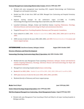 National Managed Care Contracting/District Sales Trainer, January 2006-July 2007
• Worked with same management team launching IGF1, targeted Endocrinology and Pediatricians.
Managed care and hospital contracting.
• Ranked top 10% of sales force 2005 and 2006. Managed Care Contracting and Hospital Formulary
Contracting.
• Regional training manager for the midwestern region (1-1-2006 to 7-1-2007).
Immunology/Oncology/Gastroenterology (Hep C) Specialists, July 2001-October 2005
• Launched Actimmune, Infergen, Aralast and Interferon Gamma targeting Pulmonary, Oncology,
Infectious Disease and Gastroenterology for HepC and autoimmune disorders.
• Targeted Managed Care, Teaching Hospitals, Pharmacy and Therapeutic Committees.
• Team ranked #1 in 2005, 2006. Ranked 11 out of 50 in 2001, 2002, 2003, 2004 and 11 out 89 in
2005.
• 200% increase of sales for the years 2002, 2003, 2004, and 2005. Marketed directly to Pulmonary and
Cancer support groups
INTERMUNNE: Interferon Gamma, Infergen, Aralast August 2001-October 2005
Director of Business and Client Development
Immunology/Oncology/Gastroenterology (Hep C) Specialists, July 2001-October 2005
• Worked with the same Management Team Launching Actimmune, Infergen, Aralast and Interferon
Gamma targeting Pulmonary, Oncology, Infectious Disease and Gastroenterology for HepC and
autoimmune disorders.
• Managed Care contracting, hospital and pharmacy contracting.
• Ranked #1 in 2005, 2006. Ranked 11 out of 50 in 2001, 2002, 2003, 2004 and 11 out 89 in 2005.
• 300% plus increase of sales for the years 2002, 2003, 2004, and 2005.
• Marketed directly to Pulmonary and Cancer support groups.
ALZA: Doxil, Ethyol June 1999-July 2001
Senior Clinical Oncology/Surgical Specialists, June 1999-July 2001
Mid West Regional Managed Care Contracting , Client Management,Trainer, August1999-July 2001
• Worked with same Management Team launching of Doxil and Ethyol in all major teaching hospitals in
Michigan and Ohio.
 