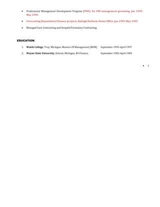 • Professional Management Development Program (PDP), for DM management grooming, Jan 1995-
May 1995
• Forecasting Department/Finance projects, Raleigh Durham, Home Office, Jan 1995-May 1995
• Managed Care Contracting and Hospital Formulary Contracting.
EDUCATION:
1. Walsh College, Troy, Michigan. Masters Of Management (MSM) September 1995-April 1997
2. Wayne State University, Detroit, Michigan, BS Finance, September 1982-April 1984
• 1
 
