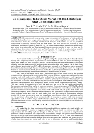 International Journal of Mathematics and Statistics Invention (IJMSI)
E-ISSN: 2321 – 4767 P-ISSN: 2321 - 4759
www.ijmsi.org Volume 4 Issue 4 || April. 2016 || PP-34-37
www.ijmsi.org 34 | Page
Co- Movements of India’s Stock Market with Bond Market and
Select Global Stock Markets
Arun T C1
, Akhila T V2
, Dr. M. Dharmalingam3
1
Research scholar, Dept. of management, School of management, Pondicherry University- Karaikal campus,
2
Research scholar, Dept. of management, School of management, Pondicherry University- Karaikal campus,
3
Associate Professor, Dept. of Management, School of Management, Pondicherry University, Karaikal campus,
ABSTRACT: The study intends to carry out a comparative analysis of performance of stocks and bond
market in India, and moreover comparing the Indian stock market with select global stock market. It is found
that Indian stock market has a very high correlation with developed stock markets. And it is also found that
bond market is negatively correlated with the stock market. The study indicates the existence of linear
combination between stock returns of India with U.S, U.K, Japan and Government Bond market. In short, there
exist a long term relationship and long run equilibrium between these markets in short run there may be
disequilibrium. Comparison of India’s stock and bond market will benefit in creating optimal portfolio
possessing minimum risk and maximum return, when the Indian stock or bond index facing a trouble.
KEY WORDS: stock markets, cointegration, bond market, correlation
I. INTRODUCTION
Indian security market is showing more integration with global security market. Here the study intends
to carry out a comparative analysis of performance of stocks and bond in India, and moreover comparing the
Indian stock market with select global stock markets. Precisely examine the interrelationship and co movement
of Indian wholesale stock market with bond market and with major global stock markets: U.K, U.S and Japan
during the most recent period from 2007 to 2015. Investors are keep track on the fluctuations and movements of
financial market and accordingly they are creating their choice of investment in global market. The integration
happens in Indian stock market with global stock market due to globalisation and liberalisation. Cross border
trading and investment brings more relationship with stock markets all over the world.
As a result of this Indian market hold a distinguished place in the global scenario. The previous
research on bond and stock market is showing that there is precise difference in risk-return relationship between
stock and bond. Stock market is more volatile to the bond market in long run so the investors would expect more
return. It is necessary to understand stock and bond market for optimal portfolio creation and managing risk for
the investment. An investor can make his/her best portfolio by combining both stock and bond; thereby he/she
can reduce risk and maximize profit. Investors are desired to invest in bond to protect volatility in stock market.
This study examine the co-movements of stock and bond return and tries to find out whether therelationship
between stock market and bond market is positive or negative. Comparative analysis of YTM of Bond and
Stock Index return are used in this study to understand co-movement between bond and stock market. Here we
examine interrelationship among Indian stock market with bond market and with global stock market. Our
intention by comparing India’s stock market with bond market and global market is to guide investors to select
better investment avenue when India face stock market clash. India’sstock market is highly volatile, volatility
creating risk for some investors at the same time it may be the return for some others. It is important to analyse
the risk and return before going for an investment and it is necessary to compare with other investment
opportunities. Such an analysis brings suitable allocation of fund. So investors can allocate their fund to
profitable investments. So here our study helps the investors to choose an alternative when Indian stock market
has a poor performance.
II. REVIEW OF LITERATURE
2.1 Co integration
It’s marked that if a linear combination of integrated variables are stationary,then such variables are
said to be Co integrated. To examine co integration relationship there are mainly two methods, one is EG two-
step procedure, put forward by Engle and Granger in 1987, the other one is Johansson co integration test
(Johansson 1988).Co integration test is applicable to understand the linkages and dynamic interactions among
stock prices indices across global stock market (Arshanapalli and Doukas, 1993). To know the relationship of
stock market and bond market and to find out how these two markets are integrated and moreover to test
whether these two markets are correct each other or not co integration test can be used(Roopali&Kapil,
 
