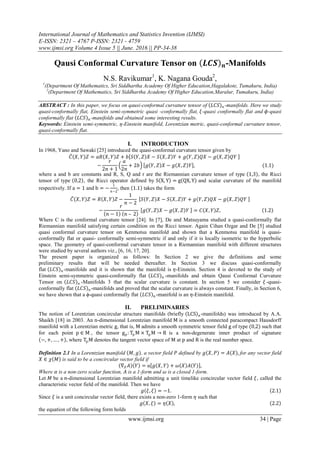 International Journal of Mathematics and Statistics Invention (IJMSI)
E-ISSN: 2321 – 4767 P-ISSN: 2321 - 4759
www.ijmsi.org Volume 4 Issue 5 || June. 2016 || PP-34-38
www.ijmsi.org 34 | Page
Qausi Conformal Curvature Tensor on 𝑳𝑪𝑺 𝒏-Manifolds
N.S. Ravikumar1
, K. Nagana Gouda2
,
1
(Department Of Mathematics, Sri Siddhartha Academy Of Higher Education,Hagalakote, Tumakuru, India)
2
(Department Of Mathematics, Sri Siddhartha Academy Of Higher Education,Maralur, Tumakuru, India)
ABSTRACT : In this paper, we focus on qausi-conformal curvature tensor of 𝐿𝐶𝑆 𝑛 -manifolds. Here we study
quasi-conformally flat, Einstein semi-symmetric quasi -conformally flat, 𝜉-quasi conformally flat and 𝜙-quasi
conformally flat 𝐿𝐶𝑆 𝑛 -manifolds and obtained some interesting results.
Keywords: Einstein semi-symmetric, η-Einstein manifold, Lorentzian metric, quasi-conformal curvature tensor,
quasi-conformally flat.
I. INTRODUCTION
In 1968, Yano and Sawaki [25] introduced the quasi-conformal curvature tensor given by
𝐶 𝑋, 𝑌 𝑍 = 𝑎𝑅 𝑋, 𝑌 𝑍 + 𝑏 𝑆 𝑌, 𝑍 𝑋 − 𝑆 𝑋, 𝑍 𝑌 + 𝑔 𝑌, 𝑍 𝑄𝑋 − 𝑔 𝑋, 𝑍 𝑄𝑌
−
𝑟
2𝑛 + 1
𝑎
2𝑛
+ 2𝑏 𝑔 𝑌, 𝑍 𝑋 − 𝑔 𝑋, 𝑍 𝑌 , (1.1)
where a and b are constants and R, S, Q and r are the Riemannian curvature tensor of type 1,3 , the Ricci
tensor of type 0,2 , the Ricci operator defined by S X, Y = g QX, Y and scalar curvature of the manifold
respectively. If a = 1 and b = −
1
n−2
, then 1.1 takes the form
𝐶 𝑋, 𝑌 𝑍 = 𝑅 𝑋, 𝑌 𝑍 −
1
𝑛 − 2
𝑆 𝑌, 𝑍 𝑋 − 𝑆 𝑋, 𝑍 𝑌 + 𝑔 𝑌, 𝑍 𝑄𝑋 − 𝑔 𝑋, 𝑍 𝑄𝑌
−
𝑟
𝑛 − 1 𝑛 – 2
𝑔 𝑌, 𝑍 𝑋 − 𝑔 𝑋, 𝑍 𝑌 = 𝐶 𝑋, 𝑌 𝑍, 1.2
Where C is the conformal curvature tensor [24]. In [7], De and Matsuyama studied a quasi-conformally flat
Riemannian manifold satisfying certain condition on the Ricci tensor. Again Cihan Ozgar and De [5] studied
quasi conformal curvature tensor on Kenmotsu manifold and shown that a Kenmotsu manifold is quasi-
conformally flat or quasi- conformally semi-symmetric if and only if it is locally isometric to the hyperbolic
space. The geometry of quasi-conformal curvature tensor in a Riemannian manifold with different structures
were studied by several authors viz., [6, 16, 17, 20].
The present paper is organized as follows: In Section 2 we give the definitions and some
preliminary results that will be needed thereafter. In Section 3 we discuss quasi-conformally
flat 𝐿𝐶𝑆 𝑛 -manifolds and it is shown that the manifold is 𝜂-Einstein. Section 4 is devoted to the study of
Einstein semi-symmetric quasi-conformally flat 𝐿𝐶𝑆 𝑛 -manifolds and obtain Qausi Conformal Curvature
Tensor on 𝐿𝐶𝑆 𝑛 -Manifolds 3 that the scalar curvature is constant. In section 5 we consider 𝜉 -quasi-
conformally flat 𝐿𝐶𝑆 𝑛 -manifolds and proved that the scalar curvature is always constant. Finally, in Section 6,
we have shown that a ϕ-quasi conformally flat 𝐿𝐶𝑆 𝑛 -manifold is an 𝜂-Einstein manifold.
II. PRELIMINARIES
The notion of Lorentzian concircular structure manifolds (briefly LCS n-manifolds) was introduced by A.A.
Shaikh [18] in 2003. An n-dimensional Lorentzian manifold M is a smooth connected paracompact Hausdorff
manifold with a Lorentzian metric g, that is, M admits a smooth symmetric tensor field g of type (0,2) such that
for each point p ∈ M , the tensor gp: Tp M × Tp M → R is a non-degenerate inner product of signature
−, +, … , + , where TpM denotes the tangent vector space of M at p and R is the real number space.
Definition 2.1 In a Lorentzian manifold 𝑀, 𝑔 , a vector field 𝑃 defined by 𝑔 𝑋, 𝑃 = 𝐴 𝑋 , for any vector field
𝑋 ∈ 𝜒 𝑀 is said to be a concircular vector field if
∇ 𝑋 𝐴 𝑌 = α 𝑔 𝑋, 𝑌 + 𝜔 𝑋 𝐴 𝑌 ,
Where 𝛼 is a non-zero scalar function, 𝐴 is a 1-form and 𝜔 is a closed 1-form.
Let 𝑀 be a 𝑛-dimensional Lorentzian manifold admitting a unit timelike concircular vector field 𝜉, called the
characteristic vector field of the manifold. Then we have
𝑔 𝜉, 𝜉 = −1. 2.1
Since 𝜉 is a unit concircular vector field, there exists a non-zero 1-form 𝜂 such that
𝑔 𝑋, 𝜉 = 𝜂 𝑋 , 2.2
the equation of the following form holds
 