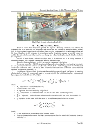 Automatic Landing System for Civil Unmanned Aerial System
www.ijeijournal.com Page | 46
Fig. 1 Flight Research Laboratory L.A.U.R.A.
III. UAS MATHEMATICAL MODEL
When an aircraft flies close to the ground, this imposes a boundary condition which inhibits the
downward flow of air associated with the lifting action of wing and tail. The reduced downwash mainly reduces
both the downwash angle ε and the aircraft induced drag, therefore it increases both the wing-body and the tail
lift slope. Therefore, the lift increases, the neutral point shifts, the pitching moment at zero lift varies. So,
stability derivatives In Ground Effect must be used during take-off and landing for aircraft altitudes similar to
the wing span b.
Because of these effects, stability derivatives have to be modified and so it is very important a
mathematical model which afford to evaluate their behavior in ground effect.
Therefore, for ground distance h ≤ b it's necessary to evaluate the h-derivatives.
In previous researches [11], [12], a mathematical general methodology has been tuned up to evaluate
the aerodynamic characteristics variation laws due to the altitude. Such a methodology permits the calculation of
aerodynamic coefficients either OGE or IGE. It has been found that aerodynamic coefficients can be expressed
by means of hyperbolic equations [11].
According to [18], to evaluate the influence of ground effect on aerodynamic coefficients the variation
of either angle of attack (α), or downwash angle (ε) or aspect ratio (A) due to flight altitude have been modeled
by using classical methodologies [13], [19] by:
(1)
where:
 represents the vortex effect on the lift;
 A represents the aspect ratio;
 represents the cord in the wedge wing section;
 represents the lift coefficient, in this case it is the value in the equilibrium position;
 represents a correction factor that take into account of the vortex non linear effects on the lift;
 represents the non linear correction factor for taking into account that the wing is finite
(2)
where:
 Hh e Hw represent the tail and wing height from the ground;
 beff represents a non linear term that links contributes due to the wing span in IGE condition. It can be
expressed by:
 