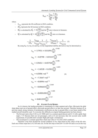 Automatic Landing System for Civil Unmanned Aerial System
www.ijeijournal.com Page | 47
where:
 represents the lift coefficient in OGE condition;
 represents the lift increase in OGE condition;
 is calculated by and the ratio is known in literature;
 is calculated by and the ratio is in literature.
(3)
By using Eq. (1), Eq. (2) and Eq. (3) the longitudinal stability derivatives may be determined as:
(4)
IV. FLIGHT PATH MODEL
As it is known, the landing procedure is constituted of a slope segment and a flare. Obviously the glide
slope phase start out of ground effect, afterwards ground effect is to take into account. Therefore because of, as
previous stated, strong variation of aerodynamic coefficients are due to ground effect, a non linear model of the
studied aircraft should be used. To overcome this difficulty an original landing geometry has been chosen:
 The first part starts when UAS is at h=300ft and it is a constant speed descent until h=b with a glide slope
angle γ=-6° (because there are not passengers, and so it's not necessary take into account some wealth
requirement, it's possible don't consider flight path angle γ limitations);
 The second part is a constant speed flare which start when h=b (UAS in IGE condition).
Therefore it has been divided the second condition in five steps based on the values of the h/b ratio.
Each one of these steps have a 0.2 h/b ratio size. So the first step is from h/b=1 to h/b=0.8 and so on (in this way
 